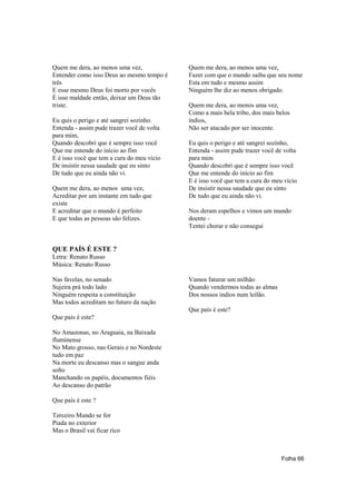 Quem me dera, ao menos uma vez,             Quem me dera, ao menos uma vez,
Entender como isso Deus ao mesmo tempo é    Fazer com que o mundo saiba que seu nome
três                                        Esta em tudo e mesmo assim
E esse mesmo Deus foi morto por vocês       Ninguém lhe diz ao menos obrigado.
É isso maldade então, deixar um Deus tão
triste.                                     Quem me dera, ao menos uma vez,
                                            Como a mais bela tribo, dos mais belos
Eu quis o perigo e até sangrei sozinho.     índios,
Entenda - assim pude trazer você de volta   Não ser atacado por ser inocente.
para mim,
Quando descobri que é sempre isso você      Eu quis o perigo e até sangrei sozinho,
Que me entende do início ao fim             Entenda - assim pude trazer você de volta
E é isso você que tem a cura do meu vício   para mim
De insistir nessa saudade que eu sinto      Quando descobri que é sempre isso você
De tudo que eu ainda não vi.                Que me entende do início ao fim
                                            E é isso você que tem a cura do meu vício
Quem me dera, ao menos uma vez,             De insistir nessa saudade que eu sinto
Acreditar por um instante em tudo que       De tudo que eu ainda não vi.
existe
E acreditar que o mundo é perfeito          Nos deram espelhos e vimos um mundo
E que todas as pessoas são felizes.         doente -
                                            Tentei chorar e não consegui


QUE PAÍS É ESTE ?
Letra: Renato Russo
Música: Renato Russo

Nas favelas, no senado                      Vamos faturar um milhão
Sujeira prá todo lado                       Quando vendermos todas as almas
Ninguém respeita a constituição             Dos nossos índios num leilão.
Mas todos acreditam no futuro da nação
                                            Que país é este?
Que pais é este?

No Amazonas, no Araguaia, na Baixada
fluminense
No Mato grosso, nas Gerais e no Nordeste
tudo em paz
Na morte eu descanso mas o sangue anda
solto
Manchando os papéis, documentos fiéis
Ao descanso do patrão

Que país é este ?

Terceiro Mundo se for
Piada no exterior
Mas o Brasil vai ficar rico



                                                                               Folha 66
 
