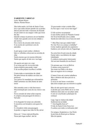 FAROESTE CABOCLO
Letra: Renato Russo
Música: Renato Russo

Não tinha medo o tal João de Santo Cristo      Tô precisando visitar a minha filha
Era o que todos diziam quando ele se perdeu    Eu fico aqui e você vai no meu lugar"
Deixou prá trás todo o marasmo da fazenda
Só prá sentir no seu sangue o ódio que Jesus   E João aceitou sua proposta
lhe deu                                        E num ônibus entrou no Planalto Central
Quando criança só pensava em ser bandido       Ele ficou bestificado com a cidade
Ainda mais quando com tiro de soldado o        Saindo da rodoviária viu as luzes de natal
pai morreu
Era o terror da cercania onde morava           "- Meu Deus mas que cidade linda!
E na escola até o professor com ele            No Ano Novo eu começo a trabalhar"
aprendeu                                       Cortar madeira aprendiz de carpinteiro
                                               Ganhava cem mil pro mês em Taguatinga
Ia prá igreja só prá roubar o dinheiro
Que as velhinhas colocavam na caixinha do      Na sexta feira foi prá zona da cidade
altar                                          Gastar todo o seu dinheiro de rapaz
Sentia mesmo que era mesmo diferente           trabalhador
Sentia que aquilo ali não era o seu lugar      E conhecia muita gente interessante
                                               Até um neto bastardo do seu bisavô
Ele queria sair para ver o mar
E as coisas que ele via na televisão           Um peruano que vivia na Bolívia
Juntou dinheiro para poder viajar              E muitas coisas trazia de l
E de escolha própria escolheu a solidão        Seu nome era Pablo e ele dizia
                                               Que um negócio ele ia começar
Comia todas as menininhas da cidade
De tanto brincar de médico aos doze era        E Santo Cristo até a morte trabalhava
professor                                      Mas o dinheiro não dava prá ele se
Aos quinze foi mandado pro reformatório        alimentar
Onde aumentou seu ódio diante de tanto         E ouvia às sete horas o noticiário
terror                                         Que dizia sempre que seu ministro ia ajudar

Não entendia como a vida funcionava            Mas ele não queria mais conversa
Descriminação por causa da sua classe e sua    E decidiu que como Pablo ele ia se virar
cor                                            Elaborou mais uma vez seu plano santo
Ficou cansado de tentar achar resposta         E sem ser crucificado a plantação foi
E comprou uma passagem foi direto a            começar
Salvador
                                               Logo, logo os maluco da cidade
E lá chegando foi tomar um cafezinho           Souberam da novidade
E encontrou um boiadeiro com quem foi          "- Tem bagulho bom ai!"
falar                                          E João de Santo Cristo ficou rico
E o boiadeiro tinha uma passagem               E acabou com todos os traficantes dali
Ia perder a viagem mas João foi lhe salvar:
                                               Fez amigos, freqüentava a Asa Norte
Dizia ele "- Estou indo prá Brasília           Ia prá festa de Rock prá se libertar
Nesse país lugar melhor não há                 Mas de repente



                                                                                   Folha 67
 