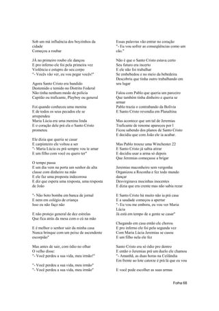 Sob um má influência dos boyzinhos da         Essas palavras vão entrar no coração
cidade                                        "- Eu vou sofrer as conseqüências como um
Começou a roubar                              cão."

JÁ no primeiro roubo ele dançou               Não é que o Santo Cristo estava certo
E pro inferno ele foi pela primeira vez       Seu futuro era incerto
Violência e estupro do seu corpo              E ele não foi trabalhar
"- Vocês vão ver, eu vou pegar vocês!"        Se embebedou e no meio da bebedeira
                                              Descobriu que tinha outro trabalhando em
Agora Santo Cristo era bandido                seu lugar
Destemido e temido no Distrito Federal
Não tinha nenhum medo de polícia              Falou com Pablo que queria um parceiro
Capitão ou traficante, Playboy ou general     Que também tinha dinheiro e queria se
                                              armar
Foi quando conheceu uma menina                Pablo trazia o contrabando da Bolívia
E de todos os seus pecados ele se             E Santo Cristo revendia em Planaltina
arrependeu
Maria Lúcia era uma menina linda              Mas acontece que um tal de Jeremias
E o coração dele prá ela o Santo Cristo       Traficante de renome apareceu por l
prometeu                                      Ficou sabendo dos planos de Santo Cristo
                                              E decidiu que com João ele ia acabar.
Ele dizia que queria se casar
E carpinteiro ele voltou a ser                Mas Pablo trouxe uma Winchester 22
"- Maria Lúcia eu prá sempre vou te amar      E Santo Cristo já sabia atirar
E um filho com você eu quero ter"             E decidiu usar a arma só depois
                                              Que Jeremias começasse a brigar
O tempo passa
E um dia vem na porta um senhor de alta       Jeremias maconheiro sem vergonha
classe com dinheiro na mão                    Organizou a Roconha e fez todo mundo
E ele faz uma proposta indecorosa             dançar
E diz que espera uma resposta, uma resposta   Desvirginava mocinhas inocentes
de João                                       E dizia que era crente mas não sabia rezar

"- Não boto bomba em banca de jornal          E Santo Cristo há muito não ia prá casa
E nem em colégio de criança                   E a saudade começou a apertar
Isso eu não faço não                          "- Eu vou me embora, eu vou ver Maria
                                              Lúcia
E não protejo general de dez estrelas         Já está em tempo de a gente se casar"
Que fica atrás da mesa com o cú na mão
                                              Chegando em casa então ele chorou
E é melhor o senhor sair da minha casa        E pro inferno ele foi pela segunda vez
Nunca brinque com um peixe de ascendente      Com Maria Lúcia Jeremias se casou
escorpião"                                    E um filho nela ele fez

Mas antes de sair, com ódio no olhar          Santo Cristo era só ódio pro dentro
O velho disse:                                E então o Jeremias prá um duelo ele chamou
"- Você perdeu a sua vida, meu irmão!"        "- Amanhã, as duas horas na Ceilândia
                                              Em frente ao lote catorze é prá lá que eu vou
"- Você perdeu a sua vida, meu irmão"
"- Você perdeu a sua vida, meu irmão"         E você pode escolher as suas armas


                                                                                   Folha 68
 