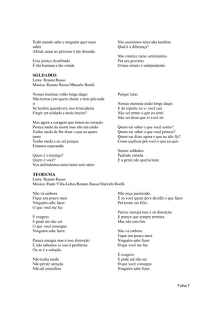 Todo mundo sabe e ninguém quer mais            Nós assistimos televisão também
saber                                          Qual é a diferença?
Afinal, amar ao próximo é tão demode.
                                               Não estatize meus sentimentos
Essa justiça desafinada                        Prá seu governo,
É tão humana e tão errada                      O meu estado é independente.

SOLDADOS
Letra: Renato Russo
Música: Renato Russo/Marcelo Bonfá

Nossas meninas estão longe daqui               Porque lutar.
Não temos com quem chorar e nem prá onde
ir                                             Nossas meninas estão longe daqui
Se lembra quando era isso brincadeira          E de repente eu vi você cair
Fingir ser soldado a tarde inteira?            Não sei armar o que eu senti
                                               Não sei dizer que vi você ali.
Mas agora a coragem que temos no coração
Parece medo da morte mas não era então         Quem vai saber o que você sentiu?
Tenho medo de lhe dizer o que eu quero         Quem vai saber o que você pensou?
tanto                                          Quem vai dizer agora o que eu não fiz?
Tenho medo e eu sei porque:                    Como explicar prá você o que eu quis
Estamos esperando.
                                               Somos soldados
Quem é o inimigo?                              Pedindo esmola
Quem é você?                                   E a gente não queria lutar.
Nos defendemos tanto tanto sem saber

TEOREMA
Letra: Renato Russo
Música: Dado Villa-Lobos/Renato Russo/Marcelo Bonfá

Não vá embora                                  Não peça permissão.
Fique um pouco mais                            É só você quem deve decidir o que fazer
Ninguém sabe fazer                             Prá tentar ser feliz.
O que você me faz
                                               Parece energia mas é só distorção
É exagero                                      E parece que sempre termina
E pode até não ser                             Mas não tem fim.
O que você consegue
Ninguém sabe fazer.                            Não vá embora
                                               Fique um pouco mais
Parece energia mas é isso distorção            Ninguém sabe fazer
E não sabemos se isso é problema               O que você me faz
Ou se é a solução.
                                               É exagero
Não tenha medo                                 E pode até não ser
Não preste atenção                             O que você consegue
Não dê conselhos                               Ninguém sabe fazer.



                                                                                   Folha 7
 