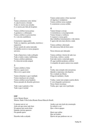 2                                              Vamos cantar juntos o hino nacional
                                               (A lágrima é verdadeira)
Vamos comemorar como idiotas
                                               Vamos celebrar nossa saudade
A cada fevereiro e feriado
                                               E comemorar a nossa solidão
Todos os mortos nas estradas
E os mortos por falta de hospitais
                                               4
Vamos celebrar nossa justiça                   Vamos festejar a inveja
A ganância e a difamação                       A intolerância e a incompreensão
Vamos celebrar os preconceitos                 Vamos festejar a violência
E o voto dos analfabetos                       E esquecer a nossa gente
                                               Que trabalhou honestamente a vida inteira
Comemorar a água podre                         E agora não tem mais direito a nada
Todos os impostos, queimadas, mentiras e
sequestros                                     Vamos celebrar a aberração
Nosso castelo de cartas marcadas               De toda nossa falta de bom senso
O trabalho escravo e nosso pequeno
universo                                       Nosso descaso por educação

Toda a hipocrisia e toda a afetação            Vamos celebrar o horror de tudo isso
Todo o roubo e toda a indiferença              Com festa, velório e caixão
Vamos celebrar epidemias                       Está tudo morto e enterrado agora
É a festa da torcida campeã                    JÁ aqui também podemos celebrar
                                               A estupidez de quem cantou essa canção
3
Vamos celebrar a fome                          5
Não ter a quem ouvir                           Venha, meu coração está com pressa
Não se ter a quem amar                         Quando a esperança está dispersa
                                               Só a verdade me liberta
Vamos alimentar o que é maldade                Chega de maldade e ilusão
Vamos machucar um coração
Vamos celebrar nossa bandeira                  Venha, o amor tem sempre a porta aberta
Nosso passado de absurdos gloriosos            E vem chegando a primavera
                                               Nosso futuro recomeça
Tudo o que é gratuito e feio                   Venha, que o que vem é perfeição
Tudo o que é normal



GIZ
Letra: Renato Russo
Música: Dado Villa-Lobos/Renato Russo/Marcelo Bonfá

E mesmo sem te ver                             Acaba o giz tem tijolo de construção
Acho até que estou indo bem                    Eu rabisco o sol
Só apareço por assim dizer                     Que a chuva apagou
Quando convém aparecer
Ou quando quero                                Quero que saibas
                                               Que me lembro
Desenho toda a calçada                         Queria até que pudesses me ver


                                                                                  Folha 70
 