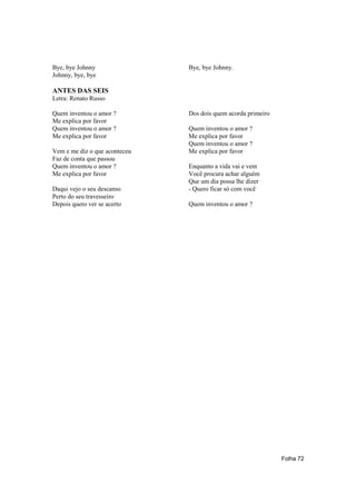 Bye, bye Johnny                Bye, bye Johnny.
Johnny, bye, bye

ANTES DAS SEIS
Letra: Renato Russo

Quem inventou o amor ?         Dos dois quem acorda primeiro
Me explica por favor
Quem inventou o amor ?         Quem inventou o amor ?
Me explica por favor           Me explica por favor
                               Quem inventou o amor ?
Vem e me diz o que aconteceu   Me explica por favor
Faz de conta que passou
Quem inventou o amor ?         Enquanto a vida vai e vem
Me explica por favor           Você procura achar alguém
                               Que um dia possa lhe dizer
Daqui vejo o seu descanso      - Quero ficar só com você
Perto do seu travesseiro
Depois quero ver se acerto     Quem inventou o amor ?




                                                               Folha 72
 