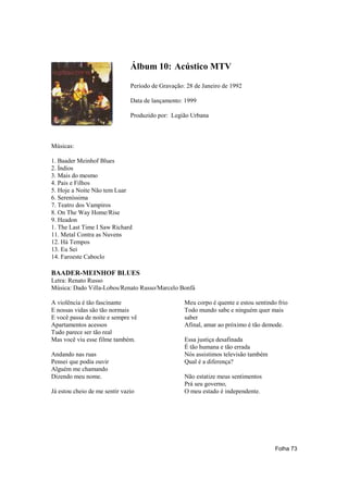 Álbum 10: Acústico MTV

                               Período de Gravação: 28 de Janeiro de 1992

                               Data de lançamento: 1999

                               Produzido por: Legião Urbana



Músicas:

1. Baader Meinhof Blues
2. Índios
3. Mais do mesmo
4. Pais e Filhos
5. Hoje a Noite Não tem Luar
6. Sereníssima
7. Teatro dos Vampiros
8. On The Way Home/Rise
9. Headon
1. The Last Time I Saw Richard
11. Metal Contra as Nuvens
12. Há Tempos
13. Eu Sei
14. Faroeste Caboclo

BAADER-MEINHOF BLUES
Letra: Renato Russo
Música: Dado Villa-Lobos/Renato Russo/Marcelo Bonfá

A violência é tão fascinante                       Meu corpo é quente e estou sentindo frio
E nossas vidas são tão normais                     Todo mundo sabe e ninguém quer mais
E você passa de noite e sempre vê                  saber
Apartamentos acessos                               Afinal, amar ao próximo é tão demode.
Tudo parece ser tão real
Mas você viu esse filme também.                    Essa justiça desafinada
                                                   É tão humana e tão errada
Andando nas ruas                                   Nós assistimos televisão também
Pensei que podia ouvir                             Qual é a diferença?
Alguém me chamando
Dizendo meu nome.                                  Não estatize meus sentimentos
                                                   Prá seu governo,
Já estou cheio de me sentir vazio                  O meu estado é independente.




                                                                                      Folha 73
 