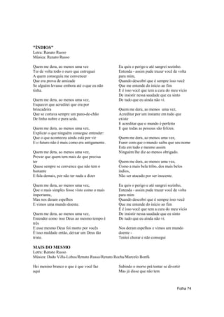 "ÍNDIOS"
Letra: Renato Russo
Música: Renato Russo

Quem me dera, ao menos uma vez                 Eu quis o perigo e até sangrei sozinho.
Ter de volta todo o ouro que entreguei         Entenda - assim pude trazer você de volta
A quem conseguiu me convencer                  para mim,
Que era prova de amizade                       Quando descobri que é sempre isso você
Se alguém levasse embora até o que eu não      Que me entende do início ao fim
tinha.                                         E é isso você que tem a cura do meu vício
                                               De insistir nessa saudade que eu sinto
Quem me dera, ao menos uma vez,                De tudo que eu ainda não vi.
Esquecer que acreditei que era por
brincadeira                                    Quem me dera, ao menos uma vez,
Que se cortava sempre um pano-de-chão          Acreditar por um instante em tudo que
De linho nobre e pura seda.                    existe
                                               E acreditar que o mundo é perfeito
Quem me dera, ao menos uma vez,                E que todas as pessoas são felizes.
Explicar o que ninguém consegue entender:
Que o que aconteceu ainda está por vir         Quem me dera, ao menos uma vez,
E o futuro não é mais como era antigamente.    Fazer com que o mundo saiba que seu nome
                                               Esta em tudo e mesmo assim
Quem me dera, ao menos uma vez,                Ninguém lhe diz ao menos obrigado.
Provar que quem tem mais do que precisa
ter                                            Quem me dera, ao menos uma vez,
Quase sempre se convence que não tem o         Como a mais bela tribo, dos mais belos
bastante                                       índios,
E fala demais, por não ter nada a dizer        Não ser atacado por ser inocente.

Quem me dera, ao menos uma vez,                Eu quis o perigo e até sangrei sozinho,
Que o mais simples fosse visto como o mais     Entenda - assim pude trazer você de volta
importante,                                    para mim
Mas nos deram espelhos                         Quando descobri que é sempre isso você
E vimos uma mundo doente.                      Que me entende do início ao fim
                                               E é isso você que tem a cura do meu vício
Quem me dera, ao menos uma vez,                De insistir nessa saudade que eu sinto
Entender como isso Deus ao mesmo tempo é       De tudo que eu ainda não vi.
três
E esse mesmo Deus foi morto por vocês          Nos deram espelhos e vimos um mundo
É isso maldade então, deixar um Deus tão       doente -
triste.                                        Tentei chorar e não consegui

MAIS DO MESMO
Letra: Renato Russo
Música: Dado Villa-Lobos/Renato Russo/Renato Rocha/Marcelo Bonfá

Hei menino branco o que é que você faz         Subindo o morro prá tentar se divertir
aqui                                           Mas já disse que não tem



                                                                                   Folha 74
 