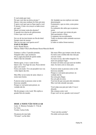 E você ainda quer mais
Por que você não me deixa em paz ?             Ah. bondade sua me explicar com tanta
Desses vinte anos nenhum foi feito prá mim     determinação
E agora você quer que eu fique igual a você    Exatamente o que eu sinto, como penso
É mesmo. Como vou crescer se nada cresce       como sou
por aqui?                                      Eu realmente não sabia que eu pensava
Quem vai tomar conta dos doentes?              assim
E quando tem chacina de adolescentes           E agora você quer um retrato do país
Como é que você se sente?                      Mas queimaram o filme
                                               E enquanto isto na enfermaria
Em vez de luz tem tiroteio no fim do túnel.    Todos os doentes estão cantando sucessos
Sempre mais do mesmo                           populares
Não era isso que você queria ouvir?            (e todos os índios foram mortos).
PAIS E FILHOS
Letra: Renato Russo
Música: Dado Villa-Lobos/Renato Russo/Marcelo Bonfá

Estatuas e cofres. E paredes pintadas.         São meus filhos que tomam conta de mim.
Ninguém sabe o que aconteceu.                  Eu moro com a minha mãe mas meu pai
Ela se jogou da janela do quinto andar.        vem me visitar.
Nada é fácil de entender.                      Eu moro na rua, não tenho ninguém. Eu
                                               moro em qualquer lugar.
Dorme agora. é isso o vento lá fora.           Já morei em tanta casa que nem me lembro
Quero colo. Vou fugir de casa. Posso dormir    mais. Eu moro com os meus pais.
aqui com vocês?
Estou com medo. Tive um pesadelo isso vou      É preciso amar as pessoas como se não
voltar depois das três.                        houvesse amanhã.
                                               Porque se você parar para pensar, na
Meu filho vai ter nome de santo. Quero o       verdade não há.
nome mais bonito.                              Sou uma gota d'água
                                               Sou um grão de areia.
É preciso amar as pessoas como se não          Você me diz que seus pais não entendem.
houvesse amanhã.                               Mas você não entende seus pais.
Porque se você parar para pensar, na
verdade não há.                                Você culpa seus pais por tudo. E isso é
                                               absurdo.
Me diz porque o céu é azul. Me explica a       São crianças como você.
grande fúria do mundo.                         O que você vai ser, quando você crescer?




HOJE A NOITE NÃO TEM LUAR
Letra: A. Monroy Fernadez/ C. Vila de
La Torre.
Versão: Carlos Colla
                                               “Você está tão sozinha”
Ela passou do meu lado                         Ela então sorriu pra mim
“Oi amor”, eu lhe falei


                                                                                 Folha 75
 