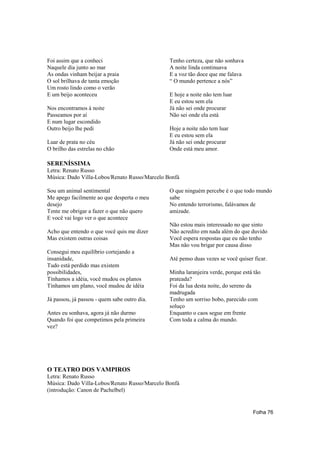 Foi assim que a conheci                        Tenho certeza, que não sonhava
Naquele dia junto ao mar                       A noite linda continuava
As ondas vinham beijar a praia                 E a voz tão doce que me falava
O sol brilhava de tanta emoção                 “ O mundo pertence a nós”
Um rosto lindo como o verão
E um beijo aconteceu                           E hoje a noite não tem luar
                                               E eu estou sem ela
Nos encontramos à noite                        Já não sei onde procurar
Passeamos por aí                               Não sei onde ela está
E num lugar escondido
Outro beijo lhe pedi                           Hoje a noite não tem luar
                                               E eu estou sem ela
Luar de prata no céu                           Já não sei onde procurar
O brilho das estrelas no chão                  Onde está meu amor.

SERENÍSSIMA
Letra: Renato Russo
Música: Dado Villa-Lobos/Renato Russo/Marcelo Bonfá

Sou um animal sentimental                      O que ninguém percebe é o que todo mundo
Me apego facilmente ao que desperta o meu      sabe
desejo                                         No entendo terrorismo, falávamos de
Tente me obrigar a fazer o que não quero       amizade.
E você vai logo ver o que acontece
                                               Não estou mais interessado no que sinto
Acho que entendo o que você quis me dizer      Não acredito em nada além do que duvido
Mas existem outras coisas                      Você espera respostas que eu não tenho
                                               Mas não vou brigar por causa disso
Consegui meu equilíbrio cortejando a
insanidade,                                    Até penso duas vezes se você quiser ficar.
Tudo está perdido mas existem
possibilidades,                                Minha laranjeira verde, porque está tão
Tínhamos a idéia, você mudou os planos         prateada?
Tínhamos um plano, você mudou de idéia         Foi da lua desta noite, do sereno da
                                               madrugada
Já passou, já passou - quem sabe outro dia.    Tenho um sorriso bobo, parecido com
                                               soluço
Antes eu sonhava, agora já não durmo           Enquanto o caos segue em frente
Quando foi que competimos pela primeira        Com toda a calma do mundo.
vez?




O TEATRO DOS VAMPIROS
Letra: Renato Russo
Música: Dado Villa-Lobos/Renato Russo/Marcelo Bonfá
(introdução: Canon de Pachelbel)


                                                                                   Folha 76
 