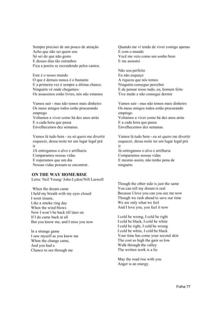 Sempre precisei de um pouco de atenção         Quando me vi tendo de viver comigo apenas
 Acho que não sei quem sou                      E com o mundo
 Só sei do que não gosto                        Você me veio como um sonho bom
 E desses dias tão estranhos                    E me assustei
 Fica a poeira se escondendo pelos cantos.
                                                Não sou perfeito
 Este é o nosso mundo                           Eu não esqueço
 O que é demais nunca é o bastante              A riqueza que nós temos
 E a primeira vez é sempre a última chance.     Ninguém consegue perceber
 Ninguém vê onde chegamos:                      E de pensar nisso tudo, eu, homem feito
 Os assassinos estão livres, nós não estamos    Tive medo e não consegui dormir

 Vamos sair - mas não temos mais dinheiro       Vamos sair - mas não temos mais dinheiro
 Os meus amigos todos estão procurando          Os meus amigos todos estão procurando
 emprego                                        emprego
 Voltamos a viver como há dez anos atrás        Voltamos a viver como há dez anos atrás
 E a cada hora que passa                        E a cada hora que passa
 Envelhecemos dez semanas.                      Envelhecemos dez semanas.

 Vamos lá tudo bem - eu só quero me divertir    Vamos lá tudo bem - eu só quero me divertir
 esquecer, dessa noite ter um lugar legal prá   esquecer, dessa noite ter um lugar legal prá
 ir                                             ir
 JÁ entregamos o alvo e artilharia              Já entregamos o alvo e artilharia
 Comparamos nossas vidas                        Comparamos nossas vidas
 E esperamos que um dia                         E mesmo assim, não tenho pena de
 Nossas vidas possam se encontrar.              ninguém.

ON THE WAY HOME/RISE
Letra: Neil Young/ John Lydon/Nill Laswell
                                                Though the other side is just the same
 When the dream came                            You can tell my dream is real
I held my breath with my eyes closed            Because I love you can you see me now
I went insane,                                  Though we rush ahead to save our time
Like a smoke ring day                           We are only what we feel
When the wind blows                             And I love you, you feel it now
Now I won’t be back till later on
If I do came back at all                        I cold be wrong, I cold be right
But you know me, and I miss you now             I cold be black, I cold be white
                                                I cold be right, I cold be wrong
In a strange game                               I cold be white, I cold be black
I saw myself as you knew me                     Your time has come your second skin
When the change came,                           The cost so high the gain so low
And you had a                                   Walk through the valley
Chance to see through me                        The written work is a lie

                                                May the road rise with you
                                                Anger is an energy.




                                                                                   Folha 77
 