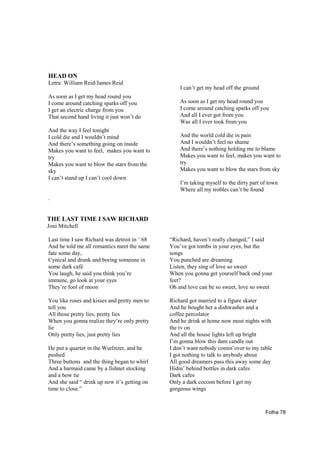 HEAD ON
Letra: William Reid/James Reid
                                                  I can’t get my head off the ground
As soon as I get my head round you
I come around catching sparks off you             As soon as I get my head round you
I get an electric charge from you                 I come around catching sparks off you
That second hand living it just won’t do          And all I ever got from you
                                                  Was all I ever took from you
And the way I feel tonight
I cold die and I wouldn’t mind                    And the world cold die in pain
And there’s something going on inside             And I wouldn’t feel no shame
Makes you want to feel, makes you want to         And there’s nothing holding me to blame
try                                               Makes you want to feel, makes you want to
Makes you want to blow the stars from the         try
sky                                               Makes you want to blow the stars from sky
I can’t stand up I can’t cool down
                                                  I’m taking myself to the dirty part of town
                                                  Where all my trobles can’t be found
.


THE LAST TIME I SAW RICHARD
Joni Mitchell

Last time I saw Richard was detroit in ‘ 68   “Richard, haven’t really changed,” I said
And he told me all romantics meet the same    You’ve got tombs in your eyes, but the
fate some day,                                songs
Cynical and drunk and boring someone in       You punched are dreaming
some dark café                                Listen, they sing of love so sweet
You laugh, he said you think you’re           When you gonna get yourself back ond your
immune, go look at your eyes                  feet?
They’re fool of moon                          Oh and love can be so sweet, love so sweet

You like roses and kisses and pretty men to   Richard got married to a figure skater
tell you                                      And he bought her a dishwasher and a
All those pretty lies, pretty lies            coffee percolator
When you gonna realize they’re only pretty    And he drink at home now most nights with
lie                                           the tv on
Only pretty lies, just pretty lies            And all the house lights left up bright
                                              I’m gonna blow this dam candle out
He put a quarter in the Wurlitzer, and he     I don’t want nobody comin’over to my table
pushed                                        I got nothing to talk to anybody about
Three buttons and the thing began to whirl    All good dreamers pass this away some day
And a barmaid came by a fishnet stocking      Hidin’ behind bottles in dark cafes
and a bow tie                                 Dark cafes
And she said “ drink up now it’s getting on   Only a dark cocoon before I get my
time to close.”                               gorgeous wings



                                                                                       Folha 78
 
