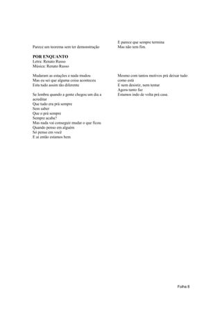 E parece que sempre termina
Parece um teorema sem ter demonstração     Mas não tem fim.

POR ENQUANTO
Letra: Renato Russo
Música: Renato Russo

Mudaram as estações e nada mudou           Mesmo com tantos motivos prá deixar tudo
Mas eu sei que alguma coisa aconteceu      como está
Esta tudo assim tão diferente              E nem desistir, nem tentar
                                           Agora tanto faz
Se lembra quando a gente chegou um dia a   Estamos indo de volta prá casa.
acreditar
Que tudo era prá sempre
Sem saber
Que o prá sempre
Sempre acaba?
Mas nada vai conseguir mudar o que ficou
Quando penso em alguém
Só penso em você
E aí então estamos bem




                                                                             Folha 8
 