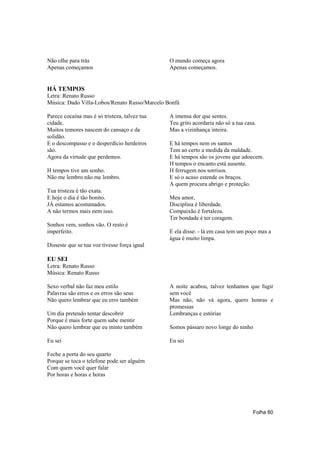 Não olhe para trás                             O mundo começa agora
Apenas começamos                               Apenas começamos.


HÁ TEMPOS
Letra: Renato Russo
Música: Dado Villa-Lobos/Renato Russo/Marcelo Bonfá

Parece cocaína mas é só tristeza, talvez tua   A imensa dor que sentes.
cidade.                                        Teu grito acordaria não só a tua casa.
Muitos temores nascem do cansaço e da          Mas a vizinhança inteira.
solidão.
E o descompasso e o desperdício herdeiros      E há tempos nem os santos
são.                                           Tem ao certo a medida da maldade.
Agora da virtude que perdemos.                 E há tempos são os jovens que adoecem.
                                               H tempos o encanto está ausente.
H tempos tive um sonho.                        H ferrugem nos sorrisos.
Não me lembro não me lembro.                   E só o acaso estende os braços.
                                               A quem procura abrigo e proteção.
Tua tristeza é tão exata.
E hoje o dia é tão bonito.                     Meu amor,
JÁ estamos acostumados.                        Disciplina é liberdade.
A não termos mais nem isso.                    Compaixão é fortaleza.
                                               Ter bondade é ter coragem.
Sonhos vem, sonhos vão. O resto é
imperfeito.                                    E ela disse: - lá em casa tem um poço mas a
                                               água é muito limpa.
Disseste que se tua voz tivesse força igual

EU SEI
Letra: Renato Russo
Música: Renato Russo

Sexo verbal não faz meu estilo                 A noite acabou, talvez tenhamos que fugir
Palavras são erros e os erros são seus         sem você
Não quero lembrar que eu erro também           Mas não, não vá agora, quero honras e
                                               promessas
Um dia pretendo tentar descobrir               Lembranças e estórias
Porque é mais forte quem sabe mentir
Não quero lembrar que eu minto também          Somos pássaro novo longe do ninho

Eu sei                                         Eu sei

Feche a porta do seu quarto
Porque se toca o telefone pode ser alguém
Com quem você quer falar
Por horas e horas e horas




                                                                                   Folha 80
 