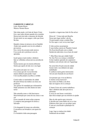 FAROESTE CABOCLO
Letra: Renato Russo
Música: Renato Russo

Não tinha medo o tal João de Santo Cristo      Ia perder a viagem mas João foi lhe salvar:
Era o que todos diziam quando ele se perdeu
Deixou prá trás todo o marasmo da fazenda      Dizia ele "- Estou indo prá Brasília
Só prá sentir no seu sangue o ódio que Jesus   Nesse país lugar melhor não há
lhe deu                                        Tô precisando visitar a minha filha
                                               Eu fico aqui e você vai no meu lugar"
Quando criança só pensava em ser bandido
Ainda mais quando com tiro de soldado o        E João aceitou sua proposta
pai morreu                                     E num ônibus entrou no Planalto Central
Era o terror da cercania onde morava           Ele ficou bestificado com a cidade
E na escola até o professor com ele            Saindo da rodoviária viu as luzes de natal
aprendeu
                                               "- Meu Deus mas que cidade linda!
Ia prá igreja só prá roubar o dinheiro         No Ano Novo eu começo a trabalhar"
Que as velhinhas colocavam na caixinha do      Cortar madeira aprendiz de carpinteiro
altar                                          Ganhava cem mil pro mês em Taguatinga
Sentia mesmo que era mesmo diferente
Sentia que aquilo ali não era o seu lugar      Na sexta feira foi prá zona da cidade
                                               Gastar todo o seu dinheiro de rapaz
Ele queria sair para ver o mar                 trabalhador
E as coisas que ele via na televisão           E conhecia muita gente interessante
Juntou dinheiro para poder viajar              Até um neto bastardo do seu bisavô
E de escolha própria escolheu a solidão
                                               Um peruano que vivia na Bolívia
Comia todas as menininhas da cidade            E muitas coisas trazia de l
De tanto brincar de médico aos doze era        Seu nome era Pablo e ele dizia
professor                                      Que um negócio ele ia começar
Aos quinze foi mandado pro reformatório
Onde aumentou seu ódio diante de tanto         E Santo Cristo até a morte trabalhava
terror                                         Mas o dinheiro não dava prá ele se
                                               alimentar
Não entendia como a vida funcionava            E ouvia às sete horas o noticiário
Descriminação por causa da sua classe e sua    Que dizia sempre que seu ministro ia ajudar
cor
Ficou cansado de tentar achar resposta         Mas ele não queria mais conversa
E comprou uma passagem foi direto a            E decidiu que como Pablo ele ia se virar
Salvador                                       Elaborou mais uma vez seu plano santo
                                               E sem ser crucificado a plantação foi
E lá chegando foi tomar um cafezinho           começar
E encontrou um boiadeiro com quem foi
falar                                          Logo, logo os maluco da cidade
E o boiadeiro tinha uma passagem               Souberam da novidade



                                                                                   Folha 81
 