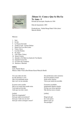 Álbum 11: Como e Que Se Diz Eu
                                Te Amo - I
                                Período de Gravação: Outubro de 1994

                                Data de lançamento: 2001

                                Produzido por: Rafael Borge/Dado Villa-Lobos/
                                Marcelo Bonfá



Músicas:

1.    Será
2.    Eu Sei
3.    La Nuova Gioventú
4.    Ainda É Cedo - Gimme Shelter
5.    Daniel Na Cova Dos Leões
6.    Vinte e Nove
7.    Um Dia Perfeito
8.    Os Anjos
9.    1965 (Duas Tribos)
10.   Monte Castelo
11.   Quando o Sol Bater na Janela do Teu Quarto
12.   Geração Coca-Cola
13.   O Teatro dos Vampiros
14.   Meninos e Meninas

SERÁ
Letra: Renato Russo
Música: Dado Villa-Lobos/Renato Russo/Marcelo Bonfá


Tire suas mãos de mim                              Nos perderemos entre monstros
Eu não pertenço a você                             Da nossa própria criação
Não é me dominado assim                            Serão noites inteiras
Que você vai me entender                           Talvez por medo da escuridão

Eu posso estar sozinho                             Ficaremos acordados
Mas eu sei muito bem aonde estou                   Imaginando alguma solução
Você pode até duvidar                              Prá que esse nosso egoísmo
Acho que isso não é amor.                          Não destrua nosso coração.

[refrão]                                           [refrão]
Será isso imaginação?
Será que nada vai acontecer?                       Brigar prá quê
Será que é tudo isso em vão?                       Se é sem querer
Será que vamos conseguir vencer?                   Quem é que vai
                                                   Nos proteger?


                                                                                   Folha 84
 
