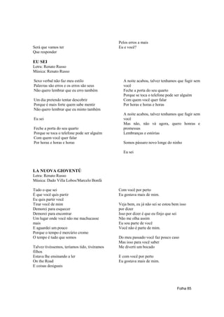 Pelos erros a mais
Será que vamos ter                            Eu e você?
Que responder

EU SEI
Letra: Renato Russo
Música: Renato Russo

Sexo verbal não faz meu estilo                  A noite acabou, talvez tenhamos que fugir sem
Palavras são erros e os erros são seus          você
Não quero lembrar que eu erro também            Feche a porta do seu quarto
                                                Porque se toca o telefone pode ser alguém
Um dia pretendo tentar descobrir                Com quem você quer falar
Porque é mais forte quem sabe mentir            Por horas e horas e horas
Não quero lembrar que eu minto também
                                                A noite acabou, talvez tenhamos que fugir sem
Eu sei                                          você
                                                Mas não, não vá agora, quero honras e
Feche a porta do seu quarto                     promessas
Porque se toca o telefone pode ser alguém       Lembranças e estórias
Com quem você quer falar
Por horas e horas e horas                       Somos pássaro novo longe do ninho

                                                Eu sei



LA NUOVA GIOVENTÚ
Letra: Renato Russo
Música: Dado Villa Lobos/Marcelo Bonfá

Tudo o que sei                                Com você por perto
É que você quis partir                        Eu gostava mais de mim.
Eu quis partir você
Tirar você de mim                             Veja bem, eu já não sei se estou bem isso
Demorei para esquecer                         por dizer
Demorei para encontrar                        Isso por dizer é que eu finjo que sei
Um lugar onde você não me machucasse          Não me olha assim
mais                                          Eu sou parte de você
E aguardei um pouco                           Você não é parte de mim.
Porque o tempo é mercúrio cromo
O tempo é tudo que somos                      Do meu passado você faz pouco caso
                                              Mas isso para você saber
Talvez tivéssemos, teríamos tido, tivéramos   Me diverti um bocado
filhos
Estava lhe ensinando a ler                    E com você por perto
On the Road                                   Eu gostava mais de mim.
E coisas desiguais




                                                                                 Folha 85
 