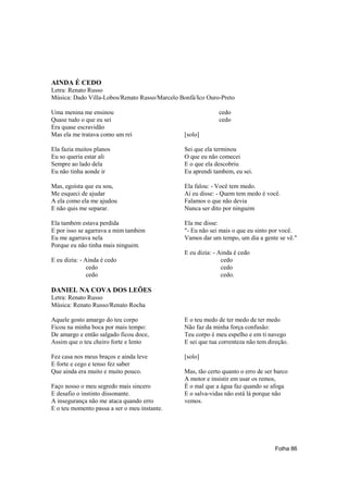 AINDA É CEDO
Letra: Renato Russo
Música: Dado Villa-Lobos/Renato Russo/Marcelo Bonfá/Ico Ouro-Preto

Uma menina me ensinou                                       cedo
Quase tudo o que eu sei                                     cedo
Era quase escravidão
Mas ela me tratava como um rei                 [solo]

Ela fazia muitos planos                        Sei que ela terminou
Eu so queria estar ali                         O que eu não comecei
Sempre ao lado dela                            E o que ela descobriu
Eu não tinha aonde ir                          Eu aprendi também, eu sei.

Mas, egoísta que eu sou,                       Ela falou: - Você tem medo.
Me esqueci de ajudar                           Aí eu disse: - Quem tem medo é você.
A ela como ela me ajudou                       Falamos o que não devia
E não quis me separar.                         Nunca ser dito por ninguém

Ela também estava perdida                      Ela me disse:
E por isso se agarrava a mim também            "- Eu não sei mais o que eu sinto por você.
Eu me agarrava nela                            Vamos dar um tempo, um dia a gente se vê."
Porque eu não tinha mais ninguém.
                                               E eu dizia: - Ainda é cedo
E eu dizia: - Ainda é cedo                                    cedo
               cedo                                           cedo
               cedo                                           cedo.

DANIEL NA COVA DOS LEÕES
Letra: Renato Russo
Música: Renato Russo/Renato Rocha

Aquele gosto amargo do teu corpo               E o teu medo de ter medo de ter medo
Ficou na minha boca por mais tempo:            Não faz da minha força confusão:
De amargo e então salgado ficou doce,          Teu corpo é meu espelho e em ti navego
Assim que o teu cheiro forte e lento           E sei que tua correnteza não tem direção.

Fez casa nos meus braços e ainda leve          [solo]
E forte e cego e tenso fez saber
Que ainda era muito e muito pouco.             Mas, tão certo quanto o erro de ser barco
                                               A motor e insistir em usar os remos,
Faço nosso o meu segredo mais sincero          É o mal que a água faz quando se afoga
E desafio o instinto dissonante.               E o salva-vidas não está lá porque não
A insegurança não me ataca quando erro         vemos.
E o teu momento passa a ser o meu instante.




                                                                                   Folha 86
 