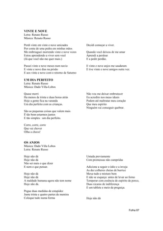 VINTE E NOVE
Letra: Renato Russo
Música: Renato Russo

Perdi vinte em vinte e nove amizades          Decidi começar a viver.
Por conta de uma pedra em minhas mãos
Me embriaguei morrendo vinte e nove vezes     Quando você deixou de me amar
Estou aprendendo a viver sem você             Aprendi a perdoar
(Já que você não me quer mais.)               E a pedir perdão.

Passei vinte e nove meses num navio           E vinte e nove anjos me saudaram
E vinte e nove dias na prisão                 E tive vinte e nove amigos outra vez.
E aos vinte e nove com o retorno de Saturno

UM DIA PERFEITO
Letra: Renato Russo
Música: Dado Villa-Lobos

Quase morri                                   Não vou me deixar embrutecer
Ha menos de trinta e duas horas atrás         Eu acredito nos meus ideais
Hoje a gente fica na varanda                  Podem até maltratar meu coração
Um dia perfeito com as crianças.              Que meu espirito
                                              Ninguém vai conseguir quebrar.
São as pequenas coisas que valem mais
É tão bom estarmos juntos
E tão simples : um dia perfeito.

Corre, corre, corre
Que vai chover
Olha a chuva!


OS ANJOS
Música: Dado Villa Lobos
Letra: Renato Russo

Hoje não dá                                   Untada previamente
Hoje não dá                                   Com promessas não cumpridas
Não sei mais o que dizer
E nem o que pensar.                           Adicione a seguir o ódio e a inveja
                                              As dez colheres cheias de burrice
Hoje não dá                                   Mexa tudo e misture bem
Hoje não dá                                   E não se esqueça: antes de levar ao forno
A maldade humana agora não tem nome           Temperar com essência de espirito de porco,
Hoje não dá.                                  Duas xícaras de indiferença
                                              E um tablete e meio de preguiça.
Pegue duas medidas de estupidez
Junte trinta e quatro partes de mentira
Coloque tudo numa forma                       Hoje não dá



                                                                                  Folha 87
 