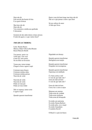 Hoje não dá                                   Quero voar p'rá bem longe mas hoje não dá
Esta um dia tão bonito lá fora                Não sei o que pensar e nem o que dizer
E eu quero brincar
                                              Só nos sobrou do amor
Mas hoje não dá                               A falta que ficou.
Hoje não dá
Vou consertar a minha asa quebrada
E descansar.

Gostaria de não saber destes crimes atrozes
É todo dia agora e o que vamos fazer?


1965 (DUAS TRIBOS)

Letra: Renato Russo
Música: Dado Villa-Lobos/Renato
Russo/Marcelo Bonfá

Vou passar, quero ver                         Dignidade em doença
Volta aqui, vem você
Como foi, nem sentiu                          Quando querem transformar
Se era falso ou fevereiro                     Inteligência em traição

Temos paz, temos tempo                        Quando querem transformar
Chegou a hora e agora é aqui                  Estupidez em recompensa

Cortaram meus braços                          Quando querem transformar
Cortaram minhas mãos                          Esperança em maldição
Cortaram minhas pernas
Num dia de verão                              É o bem contra o mal
                                              E você de que lado está ?
Num dia de verão                              Estou do lado do bem
Num dia de verão                              E você de que lado está ?
Podia ser meu pai
Podia ser meu irmão                           Estou do lado do bem
                                              Com a luz e com os anjos
Não se esqueça, temos sorte
E agora é aqui                                Mataram um menino
                                              Tinha arma de verdade
Quando querem transformar                     Tinha arma nenhuma
                                              Tinha arma de brinquedo

                                              Eu tenho um autorama
                                              Eu tenho Hanna-Barbera
                                              Eu tenho pêra, uva e maçã
                                              Eu tenho Guanabara
                                              E modelos Revell

                                              O Brasil é o país do futuro


                                                                                Folha 88
 