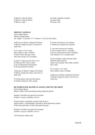 O Brasil é o país do futuro                        Em toda e qualquer situação
O Brasil é o país do futuro                        Eu quero tudo
O Brasil é o país                                  P'rá cima (4x)




MONTE CASTELO
Letra: Renato Russo
Música: Renato Russo
Inc. Adapt. "I Coríntios 13" e "Soneto 11" de Luís de Camões

Ainda que eu falasse a língua do homens.           É um não contentar-se de contente.
E falasse a língua do anjos, sem amor eu           É cuidar que se ganha em se perder.
nada seria.
                                                   É um estar-se preso por vontade.
É só o amor, é isso o amor.                        É servir a quem vence, o vencedor;
Que conhece o que é verdade.                       É um ter com quem nos mata a lealdade.
O amor é bom, não quer o mal.                      Tão contrario a si é o mesmo amor.
Não sente inveja ou se envaidece.
                                                   Estou acordado e todos dormem todos
O amor é o fogo que arde sem se ver.               dormem todos dormem.
É ferida que dói e não se sente.                   Agora vejo em parte. Mas então veremos
É um contentamento descontente.                    face a face.
É dor que desatina sem doer.
                                                   É só o amor, é só o amor.
Ainda que eu falasse a língua dos homens.          Que conhece o que é verdade.
E falasse a língua dos anjos, sem amor eu
nada seria.                                        Ainda que eu falasse a língua dos homens.
                                                   E falasse a língua do anjos, sem amor eu
É um não querer mais que bem querer.               nada seria.
É solitário andar por entre a gente.


QUANDO O SOL BATER NA JANELA DO TEU QUARTO
Letra: Renato Russo
Música: Dado Villa-Lobos/Renato Russo/Marcelo Bonfá

Quando o Sol bater na janela do teu quarto.
Lembra e vê que o caminho é um só.

Porque esperar se podemos começar tudo de novo.
Agora mesmo. A humanidade é desumana. Mas ainda temos chance.
O Sol nasce prá todos. Só não sabe quem não quer.

Quando o Sol bater na janela do teu quarto.
Lembra e vê que o caminho é um só.

Até bem pouco tempo atrás.



                                                                                         Folha 89
 