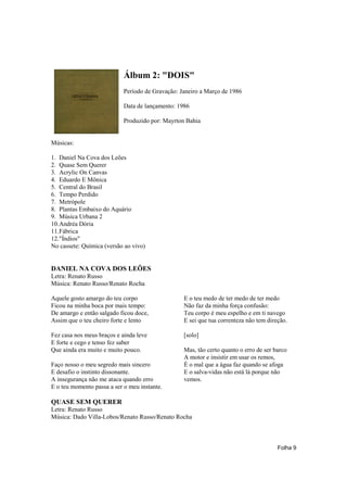 Álbum 2: "DOIS"
                            Período de Gravação: Janeiro a Março de 1986

                            Data de lançamento: 1986

                            Produzido por: Mayrton Bahia


Músicas:

1. Daniel Na Cova dos Leões
2. Quase Sem Querer
3. Acrylic On Canvas
4. Eduardo E Mônica
5. Central do Brasil
6. Tempo Perdido
7. Metrópole
8. Plantas Embaixo do Aquário
9. Música Urbana 2
10.Andréa Dória
11.Fábrica
12."Índios"
No cassete: Química (versão ao vivo)


DANIEL NA COVA DOS LEÕES
Letra: Renato Russo
Música: Renato Russo/Renato Rocha

Aquele gosto amargo do teu corpo                  E o teu medo de ter medo de ter medo
Ficou na minha boca por mais tempo:               Não faz da minha força confusão:
De amargo e então salgado ficou doce,             Teu corpo é meu espelho e em ti navego
Assim que o teu cheiro forte e lento              E sei que tua correnteza não tem direção.

Fez casa nos meus braços e ainda leve             [solo]
E forte e cego e tenso fez saber
Que ainda era muito e muito pouco.                Mas, tão certo quanto o erro de ser barco
                                                  A motor e insistir em usar os remos,
Faço nosso o meu segredo mais sincero             É o mal que a água faz quando se afoga
E desafio o instinto dissonante.                  E o salva-vidas não está lá porque não
A insegurança não me ataca quando erro            vemos.
E o teu momento passa a ser o meu instante.

QUASE SEM QUERER
Letra: Renato Russo
Música: Dado Villa-Lobos/Renato Russo/Renato Rocha



                                                                                       Folha 9
 