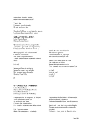 Poderíamos mudar o mundo.
Quem roubou nossa coragem?

Tudo é dor.
E toda dor vem do desejo.
De não sentirmos dor.

Quando o Sol bater na janela do teu quarto.
Lembra e vê que o caminho é um só.

GERAÇÃO COCA-COLA
Letra: Renato Russo
Música: Renato Russo

Quando nascemos fomos programados
A receber o que vocês nos empurraram
Com os enlatados dos USA, de 9 às 6.
                                              Depois de vinte anos na escola
Desde pequenos nós comemos lixo               Não é difícil aprender
Comercial e industrial                        Todas as manhas do jogo sujo
Mas agora chegou nossa vez                    Não é assim que tem que ser?
Vamos cuspir de volta o lixo em cima de
vocês.                                        Vamos fazer nosso dever de casa
                                              E aí então, vocês vão ver
[refrão]                                      Suas crianças derrubando reis
                                              Fazer comédia no cinema com as suas leis.
Somos os filhos da revolução
Somos burgueses sem religião                  [refrão]
Nós somos o futuro da nação                   [solo de voz]
Geração Coca-Cola.                            [repete I]
                                              [refrão]
[I]



O TEATRO DOS VAMPIROS
Letra: Renato Russo
Música: Dado Villa-Lobos/Renato
Russo/Marcelo Bonfá
(introdução: Canon de Pachelbel)

Sempre precisei de um pouco de atenção        E a primeira vez é sempre a última chance.
Acho que não sei quem sou                     Ninguém vê onde chegamos:
Só sei do que não gosto                       Os assassinos estão livres, nós não estamos
E desses dias tão estranhos
Fica a poeira se escondendo pelos cantos.     Vamos sair - mas não temos mais dinheiro
                                              Os meus amigos todos estão procurando
Este é o nosso mundo                          emprego
O que é demais nunca é o bastante             Voltamos a viver como há dez anos atrás



                                                                                 Folha 90
 