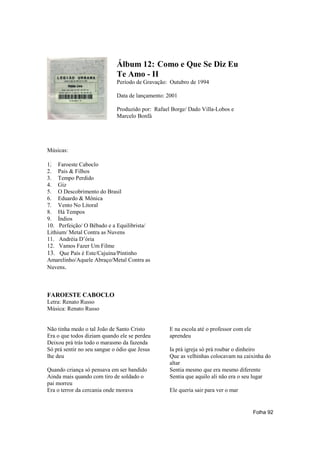 Álbum 12: Como e Que Se Diz Eu
                             Te Amo - II
                             Período de Gravação: Outubro de 1994

                             Data de lançamento: 2001

                             Produzido por: Rafael Borge/ Dado Villa-Lobos e
                             Marcelo Bonfá




Músicas:

1. Faroeste Caboclo
2. Pais & Filhos
3. Tempo Perdido
4. Giz
5. O Descobrimento do Brasil
6. Eduardo & Mônica
7. Vento No Litoral
8. Há Tempos
9. Índios
10. Perfeição/ O Bêbado e a Equilibrista/
Lithium/ Metal Contra as Nuvens
11. Andréia D’ória
12. Vamos Fazer Um Filme
13. Que País é Este/Cajuína/Pintinho
Amarelinho/Aquele Abraço/Metal Contra as
Nuvens.



FAROESTE CABOCLO
Letra: Renato Russo
Música: Renato Russo


Não tinha medo o tal João de Santo Cristo         E na escola até o professor com ele
Era o que todos diziam quando ele se perdeu       aprendeu
Deixou prá trás todo o marasmo da fazenda
Só prá sentir no seu sangue o ódio que Jesus      Ia prá igreja só prá roubar o dinheiro
lhe deu                                           Que as velhinhas colocavam na caixinha do
                                                  altar
Quando criança só pensava em ser bandido          Sentia mesmo que era mesmo diferente
Ainda mais quando com tiro de soldado o           Sentia que aquilo ali não era o seu lugar
pai morreu
Era o terror da cercania onde morava              Ele queria sair para ver o mar


                                                                                        Folha 92
 