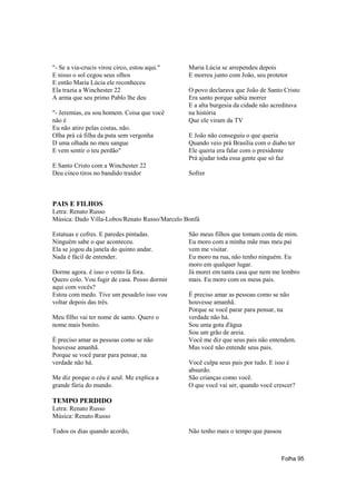 "- Se a via-crucis virou circo, estou aqui."   Maria Lúcia se arrependeu depois
E nisso o sol cegou seus olhos                 E morreu junto com João, seu protetor
E então Maria Lúcia ele reconheceu
Ela trazia a Winchester 22                     O povo declarava que João de Santo Cristo
A arma que seu primo Pablo lhe deu             Era santo porque sabia morrer
                                               E a alta burgesia da cidade não acreditava
"- Jeremias, eu sou homem. Coisa que você      na história
não é                                          Que ele viram da TV
Eu não atiro pelas costas, não.
Olha prá cá filha da puta sem vergonha         E João não conseguiu o que queria
D uma olhada no meu sangue                     Quando veio prá Brasília com o diabo ter
E vem sentir o teu perdão"                     Ele queria era falar com o presidente
                                               Prá ajudar toda essa gente que só faz
E Santo Cristo com a Winchester 22
Deu cinco tiros no bandido traidor             Sofrer



PAIS E FILHOS
Letra: Renato Russo
Música: Dado Villa-Lobos/Renato Russo/Marcelo Bonfá

Estatuas e cofres. E paredes pintadas.         São meus filhos que tomam conta de mim.
Ninguém sabe o que aconteceu.                  Eu moro com a minha mãe mas meu pai
Ela se jogou da janela do quinto andar.        vem me visitar.
Nada é fácil de entender.                      Eu moro na rua, não tenho ninguém. Eu
                                               moro em qualquer lugar.
Dorme agora. é isso o vento lá fora.           Já morei em tanta casa que nem me lembro
Quero colo. Vou fugir de casa. Posso dormir    mais. Eu moro com os meus pais.
aqui com vocês?
Estou com medo. Tive um pesadelo isso vou      É preciso amar as pessoas como se não
voltar depois das três.                        houvesse amanhã.
                                               Porque se você parar para pensar, na
Meu filho vai ter nome de santo. Quero o       verdade não há.
nome mais bonito.                              Sou uma gota d'água
                                               Sou um grão de areia.
É preciso amar as pessoas como se não          Você me diz que seus pais não entendem.
houvesse amanhã.                               Mas você não entende seus pais.
Porque se você parar para pensar, na
verdade não há.                                Você culpa seus pais por tudo. E isso é
                                               absurdo.
Me diz porque o céu é azul. Me explica a       São crianças como você.
grande fúria do mundo.                         O que você vai ser, quando você crescer?

TEMPO PERDIDO
Letra: Renato Russo
Música: Renato Russo

Todos os dias quando acordo,                   Não tenho mais o tempo que passou



                                                                                   Folha 95
 