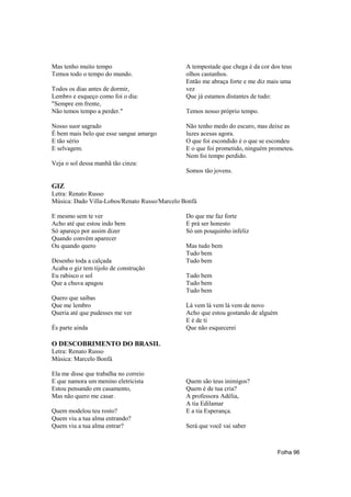 Mas tenho muito tempo                          A tempestade que chega é da cor dos teus
Temos todo o tempo do mundo.                   olhos castanhos.
                                               Então me abraça forte e me diz mais uma
Todos os dias antes de dormir,                 vez
Lembro e esqueço como foi o dia:               Que já estamos distantes de tudo:
"Sempre em frente,
Não temos tempo a perder."                     Temos nosso próprio tempo.

Nosso suor sagrado                             Não tenho medo do escuro, mas deixe as
É bem mais belo que esse sangue amargo         luzes acesas agora.
E tão sério                                    O que foi escondido é o que se escondeu
E selvagem.                                    E o que foi prometido, ninguém prometeu.
                                               Nem foi tempo perdido.
Veja o sol dessa manhã tão cinza:
                                               Somos tão jovens.

GIZ
Letra: Renato Russo
Música: Dado Villa-Lobos/Renato Russo/Marcelo Bonfá

E mesmo sem te ver                             Do que me faz forte
Acho até que estou indo bem                    E prá ser honesto
Só apareço por assim dizer                     Só um pouquinho infeliz
Quando convém aparecer
Ou quando quero                                Mas tudo bem
                                               Tudo bem
Desenho toda a calçada                         Tudo bem
Acaba o giz tem tijolo de construção
Eu rabisco o sol                               Tudo bem
Que a chuva apagou                             Tudo bem
                                               Tudo bem
Quero que saibas
Que me lembro                                  Lá vem lá vem lá vem de novo
Queria até que pudesses me ver                 Acho que estou gostando de alguém
                                               E é de ti
És parte ainda                                 Que não esquecerei

O DESCOBRIMENTO DO BRASIL
Letra: Renato Russo
Música: Marcelo Bonfá

Ela me disse que trabalha no correio
E que namora um menino eletricista             Quem são teus inimigos?
Estou pensando em casamento,                   Quem é de tua cria?
Mas não quero me casar.                        A professora Adélia,
                                               A tia Edilamar
Quem modelou teu rosto?                        E a tia Esperança.
Quem viu a tua alma entrando?
Quem viu a tua alma entrar?                    Será que você vai saber



                                                                                 Folha 96
 