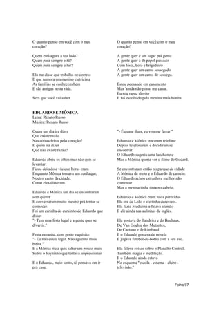 O quanto penso em você com o meu            O quanto penso em você com o meu
coração?                                    coração?

Quem está agora a teu lado?                 A gente quer é um lugar prá gente
Quem para sempre está?                      A gente quer é de papel passado
Quem para sempre estar?                     Com festa, bolo e brigadeiro
                                            A gente quer um canto sossegado
Ela me disse que trabalha no correio        A gente quer um canto de sossego.
E que namora um menino eletricista
As famílias se conhecem bem                 Estou pensando em casamento
E são amigas nesta vida.                    Mas 'ainda não posso me casar.
                                            Eu sou rapaz direito
Será que você vai saber                     E fui escolhido pela menina mais bonita.


EDUARDO E MÔNICA
Letra: Renato Russo
Música: Renato Russo

Quem um dia ira dizer                       "- É quase duas, eu vou me ferrar."
Que existe razão
Nas coisas feitas pelo coração?             Eduardo e Mônica trocaram telefone
E quem ira dizer                            Depois telefonaram e decidiram se
Que não existe razão?                       encontrar.
                                            O Eduardo sugeriu uma lanchonete
Eduardo abriu os olhos mas não quis se      Mas a Mônica queria ver o filme do Godard.
levantar:
Ficou deitado e viu que horas eram          Se encontraram então no parque da cidade
Enquanto Mônica tomava um conhaque,         A Mônica de moto e o Eduardo de camelo.
Noutro canto da cidade,                     O Eduardo achou estranho e melhor não
Como eles disseram.                         comentar
                                            Mas a menina tinha tinta no cabelo.
Eduardo e Mônica um dia se encontraram
sem querer                                  Eduardo e Mônica eram nada parecidos
E conversaram muito mesmo prá tentar se     Ela era de Leão e ele tinha dezesseis.
conhecer.                                   Ela fazia Medicina e falava alemão
Foi um carinha do cursinho do Eduardo que   E ele ainda nas aulinhas de inglês.
disse:
"- Tem uma festa legal e a gente quer se    Ela gostava do Bandeira e do Bauhaus,
divertir."                                  De Van Gogh e dos Mutantes,
                                            De Caetano e de Rimbaud
Festa estranha, com gente esquisita:        E o Eduardo gostava de novela
"- Eu não estou legal. Não aguento mais     E jogava futebol-de-botão com a seu avô.
birita."
E a Mônica riu e quis saber um pouco mais   Ela falava coisas sobre o Planalto Central,
Sobre o boyzinho que tentava impressionar   Também magia e meditação.
                                            E o Eduardo ainda estava
E o Eduardo, meio tonto, só pensava em ir   No esquema "escola - cinema - clube -
prá casa:                                   televisão."



                                                                                  Folha 97
 