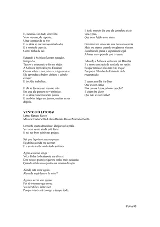 E todo mundo diz que ele completa ela e
E, mesmo com tudo diferente,                     vice-versa,
Veio mesmo, de repente,                          Que nem feijão com arroz.
Uma vontade de se ver
E os dois se encontravam todo dia                Construíram uma casa uns dois anos atrás
E a vontade crescia,                             Mais ou menos quando os gêmeos vieram
Como tinha de ser.                               Batalharam grana e seguraram legal
                                                 A barra mais pesada que tiveram.
Eduardo e Mônica fizeram natação,
fotografia,                                      Eduardo e Mônica voltaram prá Brasília
Teatro e artesanato e foram viajar.              E a nossa amizade da saudade no verão.
A Mônica explicava pro Eduardo                   Só que nessas f‚rias não vão viajar
Coisas sobre o céu, a terra, a água e o ar:      Porque o filhinho do Eduardo tá de
Ele aprendeu a beber, deixou o cabelo            recuperação.
crescer
E decidiu trabalhar;                             E quem um dia ira dizer
                                                 Que existe razão
E ela se formou no mesmo mês                     Nas coisas feitas pelo o coração?
Em que ele passou no vestibular.                 E quem ira dizer
E os dois comemoraram juntos                     Que não existe razão?
E também brigaram juntos, muitas vezes
depois.


VENTO NO LITORAL
Letra: Renato Russo
Música: Dado Villa-Lobos/Renato Russo/Marcelo Bonfá

De tarde quero descansar, chegar até a praia
Ver se o vento ainda está forte
E vai ser bom subir nas pedras.

Sei que faço isso para esquecer
Eu deixo a onda me acertar
E o vento vai levando tudo embora

Agora está tão longe
Vê, a linha do horizonte me distrai:
Dos nossos planos é que eu tenho mais saudade,
Quando olhávamos juntos na mesma direção.

Aonde está você agora
Além de aqui dentro de mim?

Agimos certo sem querer
Foi só o tempo que errou
Vai ser difícil sem você
Porque você está comigo o tempo todo.




                                                                                     Folha 98
 