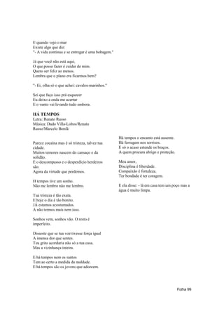 E quando vejo o mar
Existe algo que diz:
"- A vida continua e se entregar é uma bobagem."

Já que você não está aqui,
O que posso fazer é cuidar de mim.
Quero ser feliz ao menos.
Lembra que o plano era ficarmos bem?

"- Ei, olha só o que achei: cavalos-marinhos."

Sei que faço isso prá esquecer
Eu deixo a onda me acertar
E o vento vai levando tudo embora.

HÁ TEMPOS
Letra: Renato Russo
Música: Dado Villa-Lobos/Renato
Russo/Marcelo Bonfá

                                                   Há tempos o encanto está ausente.
Parece cocaína mas é só tristeza, talvez tua       Há ferrugem nos sorrisos.
cidade.                                            E só o acaso estende os braços.
Muitos temores nascem do cansaço e da              A quem procura abrigo e proteção.
solidão.
E o descompasso e o desperdício herdeiros          Meu amor,
são.                                               Disciplina é liberdade.
Agora da virtude que perdemos.                     Compaixão é fortaleza.
                                                   Ter bondade é ter coragem.
H tempos tive um sonho.
Não me lembro não me lembro.                       E ela disse: - lá em casa tem um poço mas a
                                                   água é muito limpa.
Tua tristeza é tão exata.
E hoje o dia é tão bonito.
JÁ estamos acostumados.
A não termos mais nem isso.

Sonhos vem, sonhos vão. O resto é
imperfeito.

Disseste que se tua voz tivesse força igual
A imensa dor que sentes.
Teu grito acordaria não só a tua casa.
Mas a vizinhança inteira.

E há tempos nem os santos
Tem ao certo a medida da maldade.
E há tempos são os jovens que adoecem.




                                                                                       Folha 99
 