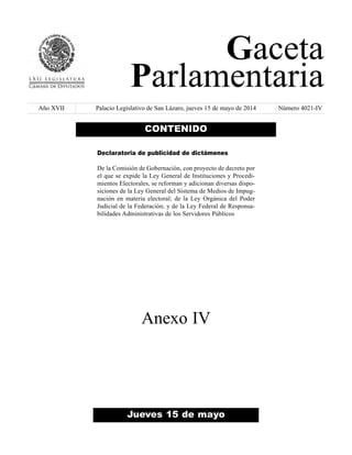 Gaceta 
Parlamentaria 
Año XVII Palacio Legislativo de San Lázaro, jueves 15 de mayo de 2014 Número 4021-IV 
CONTENIDO 
Declaratoria de publicidad de dictámenes 
De la Comisión de Gobernación, con proyecto de decreto por 
el que se expide la Ley General de Instituciones y Procedi-mientos 
Electorales, se reforman y adicionan diversas dispo-siciones 
de la Ley General del Sistema de Medios de Impug-nación 
en materia electoral; de la Ley Orgánica del Poder 
Judicial de la Federación; y de la Ley Federal de Responsa-bilidades 
Administrativas de los Servidores Públicos 
Anexo IV 
Jueves 15 de mayo 
 