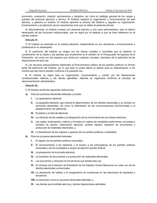 (Segunda Sección) DIARIO OFICIAL Viernes 23 de mayo de 2014
promoción, evaluación, rotación, permanencia y disciplina, así como el catálogo general de los cargos y
puestos del personal ejecutivo y técnico. El Instituto regulará la organización y funcionamiento de este
Servicio, y ejercerá su rectoría. El Instituto ejercerá la rectoría del Sistema y regulará su organización,
funcionamiento y la aplicación de los mecanismos a los que se refiere el presente artículo.
4. Adicionalmente, el Instituto contará con personal adscrito a una rama administrativa, para el óptimo
desempeño de las funciones institucionales, que se regirá por el estatuto a que se hace referencia en el
párrafo anterior.
Artículo 31.
1. El Instituto es autoridad en la materia electoral, independiente en sus decisiones y funcionamiento y
profesional en su desempeño.
2. El patrimonio del Instituto se integra con los bienes muebles e inmuebles que se destinen al
cumplimiento de su objeto y las partidas que anualmente se le señalen en el Presupuesto de Egresos de la
Federación, así como con los ingresos que reciba por cualquier concepto, derivados de la aplicación de las
disposiciones de esta Ley.
3. Los recursos presupuestarios destinados al financiamiento público de los partidos políticos no forman
parte del patrimonio del Instituto, por lo que éste no podrá alterar el cálculo para su determinación ni los
montos que del mismo resulten conforme a la presente Ley.
4. El Instituto se regirá para su organización, funcionamiento y control, por las disposiciones
constitucionales relativas y las demás aplicables. Además se organizará conforme al principio de
desconcentración administrativa.
Artículo 32.
1. El Instituto tendrá las siguientes atribuciones:
a) Para los procesos electorales federales y locales:
I. La capacitación electoral;
II. La geografía electoral, que incluirá la determinación de los distritos electorales y su división en
secciones electorales, así como la delimitación de las circunscripciones plurinominales y el
establecimiento de cabeceras;
III. El padrón y la lista de electores;
IV. La ubicación de las casillas y la designación de los funcionarios de sus mesas directivas;
V. Las reglas, lineamientos, criterios y formatos en materia de resultados preliminares; encuestas o
sondeos de opinión; observación electoral; conteos rápidos; impresión de documentos y
producción de materiales electorales, y
VI. La fiscalización de los ingresos y egresos de los partidos políticos y candidatos.
b) Para los procesos electorales federales:
I. El registro de los partidos políticos nacionales;
II. El reconocimiento a los derechos y el acceso a las prerrogativas de los partidos políticos
nacionales y de los candidatos a cargos de elección popular federal;
III. La preparación de la jornada electoral;
IV. La impresión de documentos y la producción de materiales electorales;
V. Los escrutinios y cómputos en los términos que señale esta Ley;
VI. El cómputo de la elección de Presidente de los Estados Unidos Mexicanos en cada uno de los
distritos electorales uninominales;
VII. La declaración de validez y el otorgamiento de constancias en las elecciones de diputados y
senadores;
VIII. La educación cívica en procesos electorales federales, y
IX. Las demás que le señale esta Ley y demás disposiciones aplicables.
 