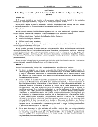 (Segunda Sección) DIARIO OFICIAL Viernes 23 de mayo de 2014
CAPÍTULO III
De los Cómputos Distritales y de la Declaración de Validez de la Elección de Diputados de Mayoría
Relativa
Artículo 309.
1. El cómputo distrital de una elección es la suma que realiza el consejo distrital, de los resultados
anotados en las actas de escrutinio y cómputo de las casillas en un distrito electoral.
2. El Consejo General del Instituto determinará para cada proceso electoral el personal que podrá auxiliar
a los consejos distritales en el recuento de votos en los casos establecidos en esta Ley.
Artículo 310.
1. Los consejos distritales celebrarán sesión a partir de las 8:00 horas del miércoles siguiente al día de la
jornada electoral, para hacer el cómputo de cada una de las elecciones, en el orden siguiente:
a) El de la votación para Presidente de los Estados Unidos Mexicanos;
b) El de la votación para diputados, y
c) El de la votación para senadores.
2. Cada uno de los cómputos a los que se refiere el párrafo anterior se realizará sucesiva e
ininterrumpidamente hasta su conclusión.
3. Los consejos distritales, en sesión previa a la jornada electoral, podrán acordar que los miembros del
Servicio Profesional Electoral Nacional pertenecientes al sistema del Instituto puedan sustituirse o alternarse
entre sí en las sesiones o que puedan ser sustituidos por otros miembros del sistema de los que apoyen a la
junta distrital respectiva y asimismo, que los Consejeros Electorales y representantes de partidos políticos
acrediten en sus ausencias a sus suplentes para que participen en ellas, de manera que se pueda sesionar
permanentemente.
4. Los consejos distritales deberán contar con los elementos humanos, materiales, técnicos y financieros,
necesarios para la realización de los cómputos en forma permanente.
Artículo 311.
1. El cómputo distrital de la votación para diputados se sujetará al procedimiento siguiente:
a) Se abrirán los paquetes que contengan los expedientes de la elección que no tengan muestras de
alteración y siguiendo el orden numérico de las casillas; se cotejará el resultado del acta de escrutinio
y cómputo contenida en el expediente de casilla con los resultados que de la misma obre en poder
del presidente del consejo distrital. Si los resultados de ambas actas coinciden, se asentará en las
formas establecidas para ello;
b) Si los resultados de las actas no coinciden, o se detectaren alteraciones evidentes en las actas que
generen duda fundada sobre el resultado de la elección en la casilla, o no existiere el acta de
escrutinio y cómputo en el expediente de la casilla ni obrare en poder del presidente del consejo, se
procederá a realizar nuevamente el escrutinio y cómputo de la casilla, levantándose el acta
correspondiente. Para llevar a cabo lo anterior, el secretario del consejo, abrirá el paquete en
cuestión y cerciorado de su contenido, contabilizará en voz alta, las boletas no utilizadas, los votos
nulos y los votos válidos, asentando la cantidad que resulte en el espacio del acta correspondiente.
Al momento de contabilizar la votación nula y válida, los representantes de los partidos políticos que
así lo deseen y un consejero electoral, verificarán que se haya determinado correctamente la validez
o nulidad del voto emitido, de acuerdo a lo dispuesto por el artículo 291 de esta Ley. Los resultados
se anotarán en la forma establecida para ello dejándose constancia en el acta circunstanciada
correspondiente; de igual manera, se harán constar en dicha acta las objeciones que hubiese
manifestado cualquiera de los representantes ante el consejo, quedando a salvo sus derechos para
impugnar ante el Tribunal Electoral el cómputo de que se trate. En ningún caso se podrá interrumpir
u obstaculizar la realización de los cómputos;
c) En su caso, se sumarán los votos que hayan sido emitidos a favor de dos o más partidos coaligados
y que por esa causa hayan sido consignados por separado en el apartado correspondiente del acta
de escrutinio y cómputo de casilla. La suma distrital de tales votos se distribuirá igualitariamente
entre los partidos que integran la coalición; de existir fracción, los votos correspondientes se
asignarán a los partidos de más alta votación;
 