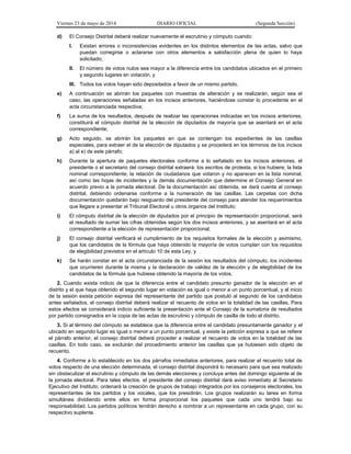 Viernes 23 de mayo de 2014 DIARIO OFICIAL (Segunda Sección)
d) El Consejo Distrital deberá realizar nuevamente el escrutinio y cómputo cuando:
I. Existan errores o inconsistencias evidentes en los distintos elementos de las actas, salvo que
puedan corregirse o aclararse con otros elementos a satisfacción plena de quien lo haya
solicitado;
II. El número de votos nulos sea mayor a la diferencia entre los candidatos ubicados en el primero
y segundo lugares en votación, y
III. Todos los votos hayan sido depositados a favor de un mismo partido.
e) A continuación se abrirán los paquetes con muestras de alteración y se realizarán, según sea el
caso, las operaciones señaladas en los incisos anteriores, haciéndose constar lo procedente en el
acta circunstanciada respectiva;
f) La suma de los resultados, después de realizar las operaciones indicadas en los incisos anteriores,
constituirá el cómputo distrital de la elección de diputados de mayoría que se asentará en el acta
correspondiente;
g) Acto seguido, se abrirán los paquetes en que se contengan los expedientes de las casillas
especiales, para extraer el de la elección de diputados y se procederá en los términos de los incisos
a) al e) de este párrafo;
h) Durante la apertura de paquetes electorales conforme a lo señalado en los incisos anteriores, el
presidente o el secretario del consejo distrital extraerá: los escritos de protesta, si los hubiere; la lista
nominal correspondiente; la relación de ciudadanos que votaron y no aparecen en la lista nominal,
así como las hojas de incidentes y la demás documentación que determine el Consejo General en
acuerdo previo a la jornada electoral. De la documentación así obtenida, se dará cuenta al consejo
distrital, debiendo ordenarse conforme a la numeración de las casillas. Las carpetas con dicha
documentación quedarán bajo resguardo del presidente del consejo para atender los requerimientos
que llegare a presentar el Tribunal Electoral u otros órganos del Instituto;
i) El cómputo distrital de la elección de diputados por el principio de representación proporcional, será
el resultado de sumar las cifras obtenidas según los dos incisos anteriores, y se asentará en el acta
correspondiente a la elección de representación proporcional;
j) El consejo distrital verificará el cumplimiento de los requisitos formales de la elección y asimismo,
que los candidatos de la fórmula que haya obtenido la mayoría de votos cumplan con los requisitos
de elegibilidad previstos en el artículo 10 de esta Ley, y
k) Se harán constar en el acta circunstanciada de la sesión los resultados del cómputo, los incidentes
que ocurrieren durante la misma y la declaración de validez de la elección y de elegibilidad de los
candidatos de la fórmula que hubiese obtenido la mayoría de los votos.
2. Cuando exista indicio de que la diferencia entre el candidato presunto ganador de la elección en el
distrito y el que haya obtenido el segundo lugar en votación es igual o menor a un punto porcentual, y al inicio
de la sesión exista petición expresa del representante del partido que postuló al segundo de los candidatos
antes señalados, el consejo distrital deberá realizar el recuento de votos en la totalidad de las casillas. Para
estos efectos se considerará indicio suficiente la presentación ante el Consejo de la sumatoria de resultados
por partido consignados en la copia de las actas de escrutinio y cómputo de casilla de todo el distrito.
3. Si al término del cómputo se establece que la diferencia entre el candidato presuntamente ganador y el
ubicado en segundo lugar es igual o menor a un punto porcentual, y existe la petición expresa a que se refiere
el párrafo anterior, el consejo distrital deberá proceder a realizar el recuento de votos en la totalidad de las
casillas. En todo caso, se excluirán del procedimiento anterior las casillas que ya hubiesen sido objeto de
recuento.
4. Conforme a lo establecido en los dos párrafos inmediatos anteriores, para realizar el recuento total de
votos respecto de una elección determinada, el consejo distrital dispondrá lo necesario para que sea realizado
sin obstaculizar el escrutinio y cómputo de las demás elecciones y concluya antes del domingo siguiente al de
la jornada electoral. Para tales efectos, el presidente del consejo distrital dará aviso inmediato al Secretario
Ejecutivo del Instituto; ordenará la creación de grupos de trabajo integrados por los consejeros electorales, los
representantes de los partidos y los vocales, que los presidirán. Los grupos realizarán su tarea en forma
simultánea dividiendo entre ellos en forma proporcional los paquetes que cada uno tendrá bajo su
responsabilidad. Los partidos políticos tendrán derecho a nombrar a un representante en cada grupo, con su
respectivo suplente.
 
