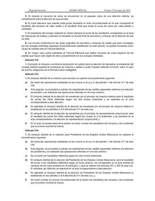 (Segunda Sección) DIARIO OFICIAL Viernes 23 de mayo de 2014
5. Si durante el recuento de votos se encuentran en el paquete votos de una elección distinta, se
contabilizarán para la elección de que se trate.
6. El vocal ejecutivo que presida cada grupo levantará un acta circunstanciada en la que consignará el
resultado del recuento de cada casilla y el resultado final que arroje la suma de votos por cada partido y
candidato.
7. El presidente del consejo realizará en sesión plenaria la suma de los resultados consignados en el acta
de cada grupo de trabajo y asentará el resultado en el acta final de escrutinio y cómputo de la elección de que
se trate.
8. Los errores contenidos en las actas originales de escrutinio y cómputo de casilla que sean corregidos
por los consejos distritales siguiendo el procedimiento establecido en este artículo, no podrán invocarse como
causa de nulidad ante el Tribunal Electoral.
9. En ningún caso podrá solicitarse al Tribunal Electoral que realice recuento de votos respecto de las
casillas que hayan sido objeto de dicho procedimiento en los consejos distritales.
Artículo 312.
1. Concluido el cómputo y emitida la declaración de validez para la elección de diputados, el presidente del
consejo distrital expedirá la constancia de mayoría y validez a quien hubiese obtenido el triunfo, salvo el caso
de que los integrantes de la fórmula fueren inelegibles.
Artículo 313.
1. El cómputo distrital de la votación para senador se sujetará al procedimiento siguiente:
a) Se harán las operaciones señaladas en los incisos a) al e) y h) del párrafo 1 del artículo 311 de esta
Ley;
b) Acto seguido, se procederá a extraer los expedientes de las casillas especiales relativos a la elección
de senador y se realizarán las operaciones referidas en el inciso anterior;
c) El cómputo distrital de la elección de senadores por el principio de mayoría relativa será el resultado
de sumar las cifras obtenidas según los dos incisos anteriores y se asentará en el acta
correspondiente a esta elección;
d) Es aplicable al cómputo distrital de la elección de senadores por el principio de mayoría relativa lo
establecido en los párrafos 2 al 9 del artículo 311 de esta Ley;
e) El cómputo distrital de la elección de senadores por el principio de representación proporcional, será
el resultado de sumar las cifras obtenidas según los incisos a) y b) anteriores, y se asentará en el
acta correspondiente a la elección de representación proporcional, y
f) En el acta circunstanciada de la sesión se harán constar los resultados del cómputo y los incidentes
que ocurrieren durante la misma.
Artículo 314.
1. El cómputo distrital de la votación para Presidente de los Estados Unidos Mexicanos se sujetará al
procedimiento siguiente:
a) Se harán las operaciones señaladas en los incisos a) al e) y h) del párrafo 1 del artículo 311 de esta
Ley;
b) Acto seguido, se procederá a extraer los expedientes de las casillas especiales relativos a la elección
de presidente y se realizarán las operaciones referidas en el inciso anterior;
c) Se sumarán los resultados obtenidos según los dos incisos anteriores;
d) El cómputo distrital de la elección de Presidente de los Estados Unidos Mexicanos, será el resultado
de sumar a los resultados obtenidos según el inciso anterior, los consignados en el acta distrital de
cómputo de los votos emitidos en el extranjero, a que se refieren los artículos 351 y 352 de esta Ley.
El resultado así obtenido se asentará en el acta correspondiente a esta elección;
e) Es aplicable al cómputo distrital de la elección de Presidente de los Estados Unidos Mexicanos lo
establecido en los párrafos 2 al 9 del artículo 311 de esta Ley, y
f) Se harán constar en el acta circunstanciada de la sesión los resultados del cómputo y los incidentes
que ocurrieren durante la misma.
 