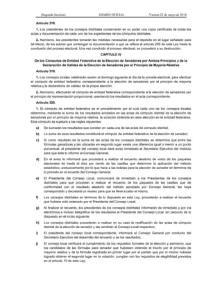 (Segunda Sección) DIARIO OFICIAL Viernes 23 de mayo de 2014
Artículo 318.
1. Los presidentes de los consejos distritales conservarán en su poder una copia certificada de todas las
actas y documentación de cada uno de los expedientes de los cómputos distritales.
2. Asimismo, los presidentes tomarán las medidas necesarias para el depósito en el lugar señalado para
tal efecto, de los sobres que contengan la documentación a que se refiere el artículo 295 de esta Ley hasta la
conclusión del proceso electoral. Una vez concluido el proceso electoral, se procederá a su destrucción.
CAPÍTULO IV
De los Cómputos de Entidad Federativa de la Elección de Senadores por Ambos Principios y de la
Declaración de Validez de la Elección de Senadores por el Principio de Mayoría Relativa
Artículo 319.
1. Los consejos locales celebrarán sesión el domingo siguiente al día de la jornada electoral, para efectuar
el cómputo de entidad federativa correspondiente a la elección de senadores por el principio de mayoría
relativa y la declaratoria de validez de la propia elección.
2. Asimismo, efectuarán el cómputo de entidad federativa correspondiente a la elección de senadores por
el principio de representación proporcional, asentando los resultados en el acta correspondiente.
Artículo 320.
1. El cómputo de entidad federativa es el procedimiento por el cual cada uno de los consejos locales
determina, mediante la suma de los resultados anotados en las actas de cómputo distrital de la elección de
senadores por el principio de mayoría relativa, la votación obtenida en esta elección en la entidad federativa.
Este cómputo se sujetará a las reglas siguientes:
a) Se sumarán los resultados que consten en cada una de las actas de cómputo distrital;
b) La suma de esos resultados constituirá el cómputo de entidad federativa de la elección de senador;
c) Si como resultado de la suma de las actas de los consejos distritales se determina que entre las
fórmulas ganadoras y las ubicadas en segundo lugar existe una diferencia igual o menor a un punto
porcentual, el presidente del consejo local dará aviso inmediato al Secretario Ejecutivo del Instituto
para que éste lo informe al Consejo General;
d) En el aviso le informará que procederá a realizar el recuento aleatorio de votos de los paquetes
electorales de hasta el diez por ciento de las casillas que determine la aplicación del método
estadístico, exclusivamente por lo que hace a las boletas para la elección de senador en términos de
lo previsto en el acuerdo del Consejo General;
e) El Presidente del Consejo Local, comunicará de inmediato a los Presidentes de los consejos
distritales para que procedan a realizar el recuento de los paquetes de las casillas que de
conformidad con el resultado aleatorio del método aprobado por Consejo General, les haya
correspondido y decretará un receso para que se lleve a cabo el mismo;
f) Los consejos distritales en términos de lo dispuesto en esta Ley, procederán a realizar el recuento
que hubiere sido ordenado por el Presidente del Consejo Local;
g) Al finalizar el recuento, los presidentes de los consejos distritales informarán de inmediato y por vía
electrónica e incluso telegráfica de los resultados al Presidente del Consejo Local, sin perjuicio de lo
dispuesto en el inciso siguiente;
h) Los consejos distritales procederán a realizar en su caso la rectificación de las actas de cómputo
distrital de la elección de senador y las remitirán al Consejo Local respectivo;
i) El presidente del consejo local correspondiente, informará al Consejo General por conducto del
Secretario Ejecutivo del desarrollo del recuento y de los resultados;
j) El consejo local verificará el cumplimiento de los requisitos formales de la elección y asimismo, que
los candidatos de las fórmulas para senador que hubiesen obtenido el triunfo por el principio de
mayoría relativa y de la fórmula registrada en primer lugar por el partido que por sí mismo hubiese
logrado obtener el segundo lugar en la votación, cumplan con los requisitos de elegibilidad previstos
en el artículo 10 de esta Ley;
 