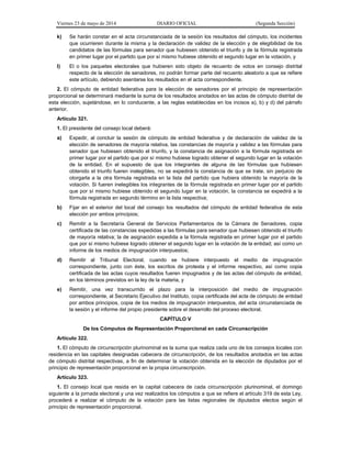 Viernes 23 de mayo de 2014 DIARIO OFICIAL (Segunda Sección)
k) Se harán constar en el acta circunstanciada de la sesión los resultados del cómputo, los incidentes
que ocurrieren durante la misma y la declaración de validez de la elección y de elegibilidad de los
candidatos de las fórmulas para senador que hubiesen obtenido el triunfo y de la fórmula registrada
en primer lugar por el partido que por sí mismo hubiese obtenido el segundo lugar en la votación, y
l) El o los paquetes electorales que hubieren sido objeto de recuento de votos en consejo distrital
respecto de la elección de senadores, no podrán formar parte del recuento aleatorio a que se refiere
este artículo, debiendo asentarse los resultados en el acta correspondiente.
2. El cómputo de entidad federativa para la elección de senadores por el principio de representación
proporcional se determinará mediante la suma de los resultados anotados en las actas de cómputo distrital de
esta elección, sujetándose, en lo conducente, a las reglas establecidas en los incisos a), b) y d) del párrafo
anterior.
Artículo 321.
1. El presidente del consejo local deberá:
a) Expedir, al concluir la sesión de cómputo de entidad federativa y de declaración de validez de la
elección de senadores de mayoría relativa, las constancias de mayoría y validez a las fórmulas para
senador que hubiesen obtenido el triunfo, y la constancia de asignación a la fórmula registrada en
primer lugar por el partido que por sí mismo hubiese logrado obtener el segundo lugar en la votación
de la entidad. En el supuesto de que los integrantes de alguna de las fórmulas que hubiesen
obtenido el triunfo fueren inelegibles, no se expedirá la constancia de que se trate, sin perjuicio de
otorgarla a la otra fórmula registrada en la lista del partido que hubiera obtenido la mayoría de la
votación. Si fueren inelegibles los integrantes de la fórmula registrada en primer lugar por el partido
que por sí mismo hubiese obtenido el segundo lugar en la votación, la constancia se expedirá a la
fórmula registrada en segundo término en la lista respectiva;
b) Fijar en el exterior del local del consejo los resultados del cómputo de entidad federativa de esta
elección por ambos principios;
c) Remitir a la Secretaría General de Servicios Parlamentarios de la Cámara de Senadores, copia
certificada de las constancias expedidas a las fórmulas para senador que hubiesen obtenido el triunfo
de mayoría relativa; la de asignación expedida a la fórmula registrada en primer lugar por el partido
que por sí mismo hubiese logrado obtener el segundo lugar en la votación de la entidad; así como un
informe de los medios de impugnación interpuestos;
d) Remitir al Tribunal Electoral, cuando se hubiere interpuesto el medio de impugnación
correspondiente, junto con éste, los escritos de protesta y el informe respectivo, así como copia
certificada de las actas cuyos resultados fueren impugnados y de las actas del cómputo de entidad,
en los términos previstos en la ley de la materia, y
e) Remitir, una vez transcurrido el plazo para la interposición del medio de impugnación
correspondiente, al Secretario Ejecutivo del Instituto, copia certificada del acta de cómputo de entidad
por ambos principios, copia de los medios de impugnación interpuestos, del acta circunstanciada de
la sesión y el informe del propio presidente sobre el desarrollo del proceso electoral.
CAPÍTULO V
De los Cómputos de Representación Proporcional en cada Circunscripción
Artículo 322.
1. El cómputo de circunscripción plurinominal es la suma que realiza cada uno de los consejos locales con
residencia en las capitales designadas cabecera de circunscripción, de los resultados anotados en las actas
de cómputo distrital respectivas, a fin de determinar la votación obtenida en la elección de diputados por el
principio de representación proporcional en la propia circunscripción.
Artículo 323.
1. El consejo local que resida en la capital cabecera de cada circunscripción plurinominal, el domingo
siguiente a la jornada electoral y una vez realizados los cómputos a que se refiere el artículo 319 de esta Ley,
procederá a realizar el cómputo de la votación para las listas regionales de diputados electos según el
principio de representación proporcional.
 