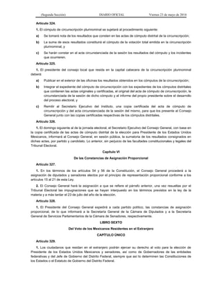(Segunda Sección) DIARIO OFICIAL Viernes 23 de mayo de 2014
Artículo 324.
1. El cómputo de circunscripción plurinominal se sujetará al procedimiento siguiente:
a) Se tomará nota de los resultados que consten en las actas de cómputo distrital de la circunscripción;
b) La suma de esos resultados constituirá el cómputo de la votación total emitida en la circunscripción
plurinominal, y
c) Se harán constar en el acta circunstanciada de la sesión los resultados del cómputo y los incidentes
que ocurrieren.
Artículo 325.
1. El presidente del consejo local que resida en la capital cabecera de la circunscripción plurinominal
deberá:
a) Publicar en el exterior de las oficinas los resultados obtenidos en los cómputos de la circunscripción;
b) Integrar el expediente del cómputo de circunscripción con los expedientes de los cómputos distritales
que contienen las actas originales y certificadas, el original del acta de cómputo de circunscripción, la
circunstanciada de la sesión de dicho cómputo y el informe del propio presidente sobre el desarrollo
del proceso electoral, y
c) Remitir al Secretario Ejecutivo del Instituto, una copia certificada del acta de cómputo de
circunscripción y del acta circunstanciada de la sesión del mismo, para que los presente al Consejo
General junto con las copias certificadas respectivas de los cómputos distritales.
Artículo 326.
1. El domingo siguiente al de la jornada electoral, el Secretario Ejecutivo del Consejo General, con base en
la copia certificada de las actas de cómputo distrital de la elección para Presidente de los Estados Unidos
Mexicanos, informará al Consejo General, en sesión pública, la sumatoria de los resultados consignados en
dichas actas, por partido y candidato. Lo anterior, sin perjuicio de las facultades constitucionales y legales del
Tribunal Electoral.
Capítulo VI
De las Constancias de Asignación Proporcional
Artículo 327.
1. En los términos de los artículos 54 y 56 de la Constitución, el Consejo General procederá a la
asignación de diputados y senadores electos por el principio de representación proporcional conforme a los
artículos 15 al 21 de esta Ley.
2. El Consejo General hará la asignación a que se refiere el párrafo anterior, una vez resueltas por el
Tribunal Electoral las impugnaciones que se hayan interpuesto en los términos previstos en la ley de la
materia y a más tardar el 23 de julio del año de la elección.
Artículo 328.
1. El Presidente del Consejo General expedirá a cada partido político, las constancias de asignación
proporcional, de lo que informará a la Secretaría General de la Cámara de Diputados y a la Secretaría
General de Servicios Parlamentarios de la Cámara de Senadores, respectivamente.
LIBRO SEXTO
Del Voto de los Mexicanos Residentes en el Extranjero
CAPÍTULO ÚNICO
Artículo 329.
1. Los ciudadanos que residan en el extranjero podrán ejercer su derecho al voto para la elección de
Presidente de los Estados Unidos Mexicanos y senadores, así como de Gobernadores de las entidades
federativas y del Jefe de Gobierno del Distrito Federal, siempre que así lo determinen las Constituciones de
los Estados o el Estatuto de Gobierno del Distrito Federal.
 