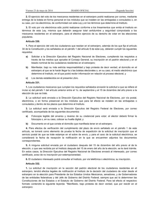 Viernes 23 de mayo de 2014 DIARIO OFICIAL (Segunda Sección)
2. El ejercicio del voto de los mexicanos residentes en el extranjero podrá realizarse por correo, mediante
entrega de la boleta en forma personal en los módulos que se instalen en las embajadas o consulados o, en
su caso, por vía electrónica, de conformidad con esta Ley y en los términos que determine el Instituto.
3. El voto por vía electrónica sólo podrá realizarse conforme a los lineamientos que emita el Instituto en
términos de esta Ley, mismos que deberán asegurar total certidumbre y seguridad comprobada a los
mexicanos residentes en el extranjero, para el efectivo ejercicio de su derecho de votar en las elecciones
populares.
Artículo 330.
1. Para el ejercicio del voto los ciudadanos que residan en el extranjero, además de los que fija el artículo
34 de la Constitución y los señalados en el párrafo 1 del artículo 9 de esta Ley, deberán cumplir los siguientes
requisitos:
a) Solicitar a la Dirección Ejecutiva del Registro Nacional de Electores, cumpliendo los requisitos a
través de los medios que apruebe el Consejo General, su inscripción en el padrón electoral y en el
listado nominal de los ciudadanos residentes en el extranjero;
b) Manifestar, bajo su más estricta responsabilidad y bajo protesta de decir verdad, el domicilio en el
extranjero al que se le harán llegar la o las boletas electorales o, en su caso, el medio electrónico que
determine el Instituto, en el que podrá recibir información en relación al proceso electoral, y
c) Los demás establecidos en el presente Libro.
Artículo 331.
1. Los ciudadanos mexicanos que cumplan los requisitos señalados enviarán la solicitud a que se refiere el
inciso a) del párrafo 1 del artículo anterior entre el 1o. de septiembre y el 15 de diciembre del año previo a la
elección de que se trate.
2. La solicitud será enviada a la Dirección Ejecutiva del Registro Nacional de Electores, por vía postal,
electrónica, o en forma presencial en los módulos que para tal efecto se instalen en las embajadas o
consulados y dentro de los plazos que determine el Instituto.
3. La solicitud será enviada a la Dirección Ejecutiva del Registro Federal de Electores, por correo
certificado, acompañada de los siguientes documentos:
a) Fotocopia legible del anverso y reverso de su credencial para votar; el elector deberá firmar la
fotocopia o, en su caso, colocar su huella digital, y
b) Documento en el que conste el domicilio que manifiesta tener en el extranjero.
4. Para efectos de verificación del cumplimiento del plazo de envío señalado en el párrafo 1 de este
artículo, se tomará como elemento de prueba la fecha de expedición de la solicitud de inscripción que el
servicio postal de que se trate estampe en el sobre de envío, y para el caso de la solicitud electrónica, se
considerará la fecha de recepción la notificación en la que se encuentren adjuntos los documentos
correspondientes.
5. A ninguna solicitud enviada por el ciudadano después del 15 de diciembre del año previo al de la
elección, o que sea recibida por el Instituto después del 15 de enero del año de la elección, se le dará trámite.
En estos casos, la Dirección Ejecutiva del Registro Nacional de Electores enviará al interesado, por correo
certificado, aviso de no inscripción por extemporaneidad.
6. El ciudadano interesado podrá consultar al Instituto, por vía telefónica o electrónica, su inscripción.
Artículo 332.
1. La solicitud de inscripción en la sección del padrón electoral de los ciudadanos residentes en el
extranjero, tendrá efectos legales de notificación al Instituto de la decisión del ciudadano de votar desde el
extranjero en la elección para Presidente de los Estados Unidos Mexicanos, senadores, y de Gobernadores
de las entidades federativas y del Jefe de Gobierno del Distrito Federal, siempre que así lo determinen las
Constituciones de los Estados o el Estatuto de Gobierno del Distrito Federal. Para tal efecto el respectivo
formato contendrá la siguiente leyenda: "Manifiesto, bajo protesta de decir verdad, que por residir en el
extranjero:
 