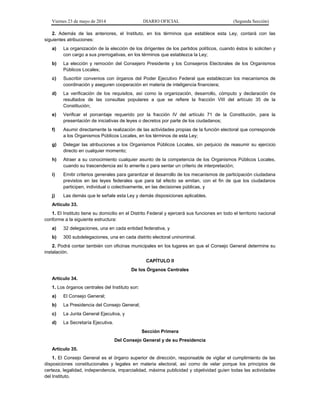 Viernes 23 de mayo de 2014 DIARIO OFICIAL (Segunda Sección)
2. Además de las anteriores, el Instituto, en los términos que establece esta Ley, contará con las
siguientes atribuciones:
a) La organización de la elección de los dirigentes de los partidos políticos, cuando éstos lo soliciten y
con cargo a sus prerrogativas, en los términos que establezca la Ley;
b) La elección y remoción del Consejero Presidente y los Consejeros Electorales de los Organismos
Públicos Locales;
c) Suscribir convenios con órganos del Poder Ejecutivo Federal que establezcan los mecanismos de
coordinación y aseguren cooperación en materia de inteligencia financiera;
d) La verificación de los requisitos, así como la organización, desarrollo, cómputo y declaración de
resultados de las consultas populares a que se refiere la fracción VIII del artículo 35 de la
Constitución;
e) Verificar el porcentaje requerido por la fracción IV del artículo 71 de la Constitución, para la
presentación de iniciativas de leyes o decretos por parte de los ciudadanos;
f) Asumir directamente la realización de las actividades propias de la función electoral que corresponde
a los Organismos Públicos Locales, en los términos de esta Ley;
g) Delegar las atribuciones a los Organismos Públicos Locales, sin perjuicio de reasumir su ejercicio
directo en cualquier momento;
h) Atraer a su conocimiento cualquier asunto de la competencia de los Organismos Públicos Locales,
cuando su trascendencia así lo amerite o para sentar un criterio de interpretación;
i) Emitir criterios generales para garantizar el desarrollo de los mecanismos de participación ciudadana
previstos en las leyes federales que para tal efecto se emitan, con el fin de que los ciudadanos
participen, individual o colectivamente, en las decisiones públicas, y
j) Las demás que le señale esta Ley y demás disposiciones aplicables.
Artículo 33.
1. El Instituto tiene su domicilio en el Distrito Federal y ejercerá sus funciones en todo el territorio nacional
conforme a la siguiente estructura:
a) 32 delegaciones, una en cada entidad federativa, y
b) 300 subdelegaciones, una en cada distrito electoral uninominal.
2. Podrá contar también con oficinas municipales en los lugares en que el Consejo General determine su
instalación.
CAPÍTULO II
De los Órganos Centrales
Artículo 34.
1. Los órganos centrales del Instituto son:
a) El Consejo General;
b) La Presidencia del Consejo General;
c) La Junta General Ejecutiva, y
d) La Secretaría Ejecutiva.
Sección Primera
Del Consejo General y de su Presidencia
Artículo 35.
1. El Consejo General es el órgano superior de dirección, responsable de vigilar el cumplimiento de las
disposiciones constitucionales y legales en materia electoral, así como de velar porque los principios de
certeza, legalidad, independencia, imparcialidad, máxima publicidad y objetividad guíen todas las actividades
del Instituto.
 