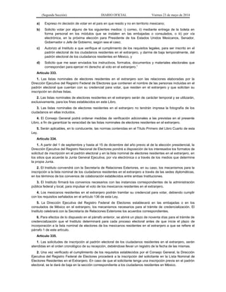 (Segunda Sección) DIARIO OFICIAL Viernes 23 de mayo de 2014
a) Expreso mi decisión de votar en el país en que resido y no en territorio mexicano;
b) Solicito votar por alguno de los siguientes medios: i) correo, ii) mediante entrega de la boleta en
forma personal en los módulos que se instalen en las embajadas o consulados, o iii) por vía
electrónica, en la próxima elección para Presidente de los Estados Unidos Mexicanos, Senador,
Gobernador o Jefe de Gobierno, según sea el caso;
c) Autorizo al Instituto a que verifique el cumplimiento de los requisitos legales, para ser inscrito en el
padrón electoral de los ciudadanos residentes en el extranjero, y darme de baja temporalmente, del
padrón electoral de los ciudadanos residentes en México, y
d) Solicito que me sean enviados los instructivos, formatos, documentos y materiales electorales que
correspondan para ejercer mi derecho al voto en el extranjero.”
Artículo 333.
1. Las listas nominales de electores residentes en el extranjero son las relaciones elaboradas por la
Dirección Ejecutiva del Registro Federal de Electores que contienen el nombre de las personas incluidas en el
padrón electoral que cuentan con su credencial para votar, que residen en el extranjero y que solicitan su
inscripción en dichas listas.
2. Las listas nominales de electores residentes en el extranjero serán de carácter temporal y se utilizarán,
exclusivamente, para los fines establecidos en este Libro.
3. Las listas nominales de electores residentes en el extranjero no tendrán impresa la fotografía de los
ciudadanos en ellas incluidos.
4. El Consejo General podrá ordenar medidas de verificación adicionales a las previstas en el presente
Libro, a fin de garantizar la veracidad de las listas nominales de electores residentes en el extranjero.
5. Serán aplicables, en lo conducente, las normas contenidas en el Título Primero del Libro Cuarto de esta
Ley.
Artículo 334.
1. A partir del 1 de septiembre y hasta al 15 de diciembre del año previo al de la elección presidencial, la
Dirección Ejecutiva del Registro Nacional de Electores pondrá a disposición de los interesados los formatos de
solicitud de inscripción en el padrón electoral y en la lista nominal de electores residentes en el extranjero, en
los sitios que acuerde la Junta General Ejecutiva, por vía electrónica o a través de los medios que determine
la propia Junta.
2. El Instituto convendrá con la Secretaría de Relaciones Exteriores, en su caso, los mecanismos para la
inscripción a la lista nominal de los ciudadanos residentes en el extranjero a través de las sedes diplomáticas,
en los términos de los convenios de colaboración establecidos entre ambas Instituciones.
3. El Instituto firmará los convenios necesarios con las instancias correspondientes de la administración
pública federal y local, para impulsar el voto de los mexicanos residentes en el extranjero.
4. Los mexicanos residentes en el extranjero podrán tramitar su credencial para votar, debiendo cumplir
con los requisitos señalados en el artículo 136 de esta Ley.
5. La Dirección Ejecutiva del Registro Federal de Electores establecerá en las embajadas o en los
consulados de México en el extranjero, los mecanismos necesarios para el trámite de credencialización. El
Instituto celebrará con la Secretaría de Relaciones Exteriores los acuerdos correspondientes.
6. Para efectos de lo dispuesto en el párrafo anterior, se abrirá un plazo de noventa días para el trámite de
credencialización que el Instituto determinará para cada proceso electoral antes de que inicie el plazo de
incorporación a la lista nominal de electores de los mexicanos residentes en el extranjero a que se refiere el
párrafo 1 de este artículo.
Artículo 335.
1. Las solicitudes de inscripción al padrón electoral de los ciudadanos residentes en el extranjero, serán
atendidas en el orden cronológico de su recepción, debiéndose llevar un registro de la fecha de las mismas.
2. Una vez verificado el cumplimiento de los requisitos establecidos por el Consejo General, la Dirección
Ejecutiva del Registro Federal de Electores procederá a la inscripción del solicitante en la Lista Nominal de
Electores Residentes en el Extranjero. En caso de que el solicitante tenga una inscripción previa en el padrón
electoral, se le dará de baja en la sección correspondiente a los ciudadanos residentes en México.
 