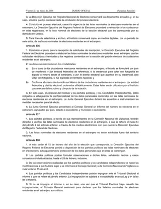 Viernes 23 de mayo de 2014 DIARIO OFICIAL (Segunda Sección)
3. La Dirección Ejecutiva del Registro Nacional de Electores conservará los documentos enviados y, en su
caso, el sobre que los contiene hasta la conclusión del proceso electoral.
4. Concluido el proceso electoral, cesará la vigencia de las listas nominales de electores residentes en el
extranjero. La Dirección Ejecutiva del Registro Federal de Electores procederá a reinscribir a los ciudadanos
en ellas registrados, en la lista nominal de electores de la sección electoral que les corresponda por su
domicilio en México.
5. Para fines de estadística y archivo, el Instituto conservará copia, en medios digitales, por un periodo de
siete años, de las listas nominales de electores residentes en el extranjero.
Artículo 336.
1. Concluido el plazo para la recepción de solicitudes de inscripción, la Dirección Ejecutiva del Registro
Federal de Electores procederá a elaborar las listas nominales de electores residentes en el extranjero con las
solicitudes recibidas y tramitadas y los registros contenidos en la sección del padrón electoral de ciudadanos
residentes en el extranjero.
2. Las listas se elaborarán en dos modalidades:
a) En el caso de los ciudadanos mexicanos residentes en el extranjero, el listado se formulará por país
de residencia y por entidad federativa de referencia, si la credencial para votar con fotografía se
expidió o renovó desde el extranjero, o por el distrito electoral que aparece en su credencial para
votar con fotografía, si fue expedida en territorio nacional, y
b) Conforme al criterio de domicilio en México de los ciudadanos residentes en el extranjero, por entidad
federativa y distrito electoral, ordenados alfabéticamente. Estas listas serán utilizadas por el Instituto
para efectos del escrutinio y cómputo de la votación.
3. En todo caso, el personal del Instituto y los partidos políticos, y los Candidatos Independientes, están
obligados a salvaguardar la confidencialidad de los datos personales contenidos en las listas nominales de
electores residentes en el extranjero. La Junta General Ejecutiva dictará los acuerdos e instrumentará las
medidas necesarias para tal efecto.
4. La Junta General Ejecutiva presentará al Consejo General un informe del número de electores en el
extranjero, agrupados por país, estado o equivalente, y municipio o equivalente.
Artículo 337.
1. Los partidos políticos, a través de sus representantes en la Comisión Nacional de Vigilancia, tendrán
derecho a verificar las listas nominales de electores residentes en el extranjero, a que se refiere el inciso b)
del párrafo 2 del artículo anterior, a través de los medios electrónicos con que cuente la Dirección Ejecutiva
del Registro Federal de Electores.
2. Las listas nominales de electores residentes en el extranjero no serán exhibidas fuera del territorio
nacional.
Artículo 338.
1. A más tardar el 15 de febrero del año de la elección que corresponda, la Dirección Ejecutiva del
Registro Federal de Electores pondrá a disposición de los partidos políticos las listas nominales de electores
en el extranjero, salvaguardando la protección de los datos personales que en ellas se contengan.
2. Los partidos políticos podrán formular observaciones a dichas listas, señalando hechos y casos
concretos e individualizados, hasta el 28 de febrero, inclusive.
3. De las observaciones realizadas por los partidos políticos y los candidatos independientes se harán las
modificaciones a que hubiere lugar y se informará al Consejo General y a la Comisión Nacional de Vigilancia a
más tardar el 15 de abril.
4. Los partidos políticos y los Candidatos Independientes podrán impugnar ante el Tribunal Electoral el
informe a que se refiere el párrafo anterior. La impugnación se sujetará a lo establecido en esta Ley y en la ley
de la materia.
5. Si no se impugna el informe o, en su caso, una vez que el Tribunal Electoral haya resuelto las
impugnaciones, el Consejo General sesionará para declarar que los listados nominales de electores
residentes en el extranjero son válidos.
 