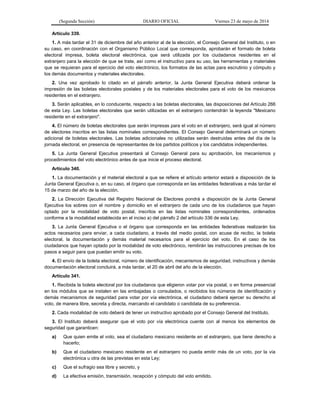 (Segunda Sección) DIARIO OFICIAL Viernes 23 de mayo de 2014
Artículo 339.
1. A más tardar el 31 de diciembre del año anterior al de la elección, el Consejo General del Instituto, o en
su caso, en coordinación con el Organismo Público Local que corresponda, aprobarán el formato de boleta
electoral impresa, boleta electoral electrónica, que será utilizada por los ciudadanos residentes en el
extranjero para la elección de que se trate, así como el instructivo para su uso, las herramientas y materiales
que se requieran para el ejercicio del voto electrónico, los formatos de las actas para escrutinio y cómputo y
los demás documentos y materiales electorales.
2. Una vez aprobado lo citado en el párrafo anterior, la Junta General Ejecutiva deberá ordenar la
impresión de las boletas electorales postales y de los materiales electorales para el voto de los mexicanos
residentes en el extranjero.
3. Serán aplicables, en lo conducente, respecto a las boletas electorales, las disposiciones del Artículo 266
de esta Ley. Las boletas electorales que serán utilizadas en el extranjero contendrán la leyenda "Mexicano
residente en el extranjero".
4. El número de boletas electorales que serán impresas para el voto en el extranjero, será igual al número
de electores inscritos en las listas nominales correspondientes. El Consejo General determinará un número
adicional de boletas electorales. Las boletas adicionales no utilizadas serán destruidas antes del día de la
jornada electoral, en presencia de representantes de los partidos políticos y los candidatos independientes.
5. La Junta General Ejecutiva presentará al Consejo General para su aprobación, los mecanismos y
procedimientos del voto electrónico antes de que inicie el proceso electoral.
Artículo 340.
1. La documentación y el material electoral a que se refiere el artículo anterior estará a disposición de la
Junta General Ejecutiva o, en su caso, el órgano que corresponda en las entidades federativas a más tardar el
15 de marzo del año de la elección.
2. La Dirección Ejecutiva del Registro Nacional de Electores pondrá a disposición de la Junta General
Ejecutiva los sobres con el nombre y domicilio en el extranjero de cada uno de los ciudadanos que hayan
optado por la modalidad de voto postal, inscritos en las listas nominales correspondientes, ordenados
conforme a la modalidad establecida en el inciso a) del párrafo 2 del artículo 336 de esta Ley.
3. La Junta General Ejecutiva o el órgano que corresponda en las entidades federativas realizarán los
actos necesarios para enviar, a cada ciudadano, a través del medio postal, con acuse de recibo, la boleta
electoral, la documentación y demás material necesarios para el ejercicio del voto. En el caso de los
ciudadanos que hayan optado por la modalidad de voto electrónico, remitirán las instrucciones precisas de los
pasos a seguir para que puedan emitir su voto.
4. El envío de la boleta electoral, número de identificación, mecanismos de seguridad, instructivos y demás
documentación electoral concluirá, a más tardar, el 20 de abril del año de la elección.
Artículo 341.
1. Recibida la boleta electoral por los ciudadanos que eligieron votar por vía postal, o en forma presencial
en los módulos que se instalen en las embajadas o consulados, o recibidos los números de identificación y
demás mecanismos de seguridad para votar por vía electrónica, el ciudadano deberá ejercer su derecho al
voto, de manera libre, secreta y directa, marcando el candidato o candidata de su preferencia.
2. Cada modalidad de voto deberá de tener un instructivo aprobado por el Consejo General del Instituto.
3. El Instituto deberá asegurar que el voto por vía electrónica cuente con al menos los elementos de
seguridad que garanticen:
a) Que quien emite el voto, sea el ciudadano mexicano residente en el extranjero, que tiene derecho a
hacerlo;
b) Que el ciudadano mexicano residente en el extranjero no pueda emitir más de un voto, por la vía
electrónica u otra de las previstas en esta Ley;
c) Que el sufragio sea libre y secreto, y
d) La efectiva emisión, transmisión, recepción y cómputo del voto emitido.
 