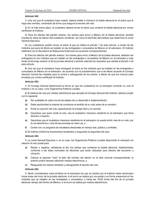 Viernes 23 de mayo de 2014 DIARIO OFICIAL (Segunda Sección)
Artículo 342.
1. Una vez que el ciudadano haya votado, deberá doblar e introducir la boleta electoral en el sobre que le
haya sido remitido, cerrándolo de forma que asegure el secreto del voto.
2. En el más breve plazo, el ciudadano deberá enviar el sobre que contiene la boleta electoral por correo
certificado al Instituto.
3. Para los efectos del párrafo anterior, los sobres para envío a México de la boleta electoral, tendrán
impresa la clave de elector del ciudadano remitente, así como el domicilio del Instituto que determine la Junta
General Ejecutiva.
4. Los ciudadanos podrán enviar el sobre al que se refiere el párrafo 1 de este artículo, a través de los
módulos que para tal efecto se instalen en las embajadas o consulados de México en el extranjero. El Instituto
celebrará con la Secretaría de Relaciones Exteriores los acuerdos correspondientes.
5. Para los efectos del párrafo anterior, los sobres para envío a México de la boleta electoral, deberán ser
entregados en los módulos que se instalen en las embajadas o consulados de México en el extranjero a más
tardar el domingo anterior al de la jornada electoral y tendrán además los requisitos que señala el párrafo 3 de
este artículo.
6. Una vez que el ciudadano haya entregado el sobre en los módulos que se instalen en las embajadas o
consulados de México en el extranjero, de acuerdo con el procedimiento que a tal efecto acuerde el Consejo
General, tomará las medidas para el control y salvaguarda de los sobres, a efecto de que los mismos sean
enviados por correo certificado al Instituto.
Artículo 343.
1. El Consejo General determinará la forma en que los ciudadanos en el extranjero remitirán su voto al
Instituto o en su caso, a los Organismos Públicos Locales.
2. El sistema de voto por medios electrónicos que apruebe el Consejo General del Instituto, deberá cumplir
con lo siguiente:
a) Ser auditable en cada una de las etapas de su desarrollo e implementación;
b) Darle oportunidad al votante de corroborar el sentido de su voto antes de su emisión;
c) Evitar la coacción del voto, garantizando el sufragio libre y en secreto;
d) Garantizar que quien emite el voto, sea el ciudadano mexicano residente en el extranjero que tiene
derecho a hacerlo;
e) Garantizar que el ciudadano mexicano residente en el extranjero no pueda emitir más de un voto, por
la vía electrónica u otra de las previstas en esta Ley, y
f) Contar con un programa de resultados electorales en tiempo real, público y confiable.
3. El Instituto emitirá los lineamientos tendientes a resguardar la seguridad del voto.
Artículo 344.
1. La Junta General Ejecutiva o, en su caso, los Organismos Públicos Locales dispondrán lo necesario en
relación al voto postal para:
a) Recibir y registrar, señalando el día, los sobres que contienen la boleta electoral, clasificándolos
conforme a las listas nominales de electores que serán utilizadas para efectos del escrutinio y
cómputo;
b) Colocar la leyenda "votó" al lado del nombre del elector en la lista nominal correspondiente; lo
anterior podrá hacerse utilizando medios electrónicos, y
c) Resguardar los sobres recibidos y salvaguardar el secreto del voto.
Artículo 345.
1. Serán considerados votos emitidos en el extranjero los que se reciban por el Instituto hasta veinticuatro
horas antes del inicio de la jornada electoral, si el envío se realiza por vía postal o en forma presencial en los
módulos que se instalen en las embajadas o consulados; o hasta las 18:00 horas del día de la jornada
electoral, tiempo del Centro de México, si el envío se realiza por medios electrónicos.
 
