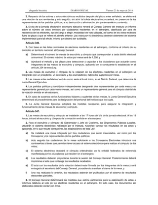 (Segunda Sección) DIARIO OFICIAL Viernes 23 de mayo de 2014
2. Respecto de los sobres o votos electrónicos recibidos después del plazo antes señalado, se elaborará
una relación de sus remitentes y acto seguido, sin abrir la boleta electoral se procederá, en presencia de los
representantes de los partidos políticos, a su destrucción o eliminación, sin que se revele su contenido.
3. El día de la jornada electoral el secretario ejecutivo rendirá al Consejo General del Instituto un informe
sobre el número de votos emitidos por ciudadanos residentes en el extranjero, clasificado por país de
residencia de los electores, tipo de cargo a elegir, modalidad de voto utilizada, así como de los votos recibidos
fuera de plazo a que se refiere el párrafo anterior. Los votos por vía electrónica deberán obtenerse del sistema
implementado para tal efecto, mismo que deberá ser auditable.
Artículo 346.
1. Con base en las listas nominales de electores residentes en el extranjero, conforme al criterio de su
domicilio en territorio nacional, el Consejo General:
a) Determinará el número de mesas de escrutinio y cómputo que correspondan a cada distrito electoral
uninominal. El número máximo de votos por mesa será de 1,500, y
b) Aprobará el método y los plazos para seleccionar y capacitar a los ciudadanos que actuarán como
integrantes de las mesas de escrutinio y cómputo, aplicando en lo conducente lo establecido en el
artículo 254 de esta Ley.
2. Las mesas de escrutinio y cómputo de la votación de los electores residentes en el extranjero se
integrarán con un presidente, un secretario y dos escrutadores; habrá dos suplentes por mesa.
3. Las mesas antes señaladas tendrán como sede el local único, en el Distrito Federal, que determine la
Junta General Ejecutiva.
4. Los partidos políticos y candidatos independientes designarán dos representantes por cada mesa y un
representante general por cada veinte mesas, así como un representante general para el cómputo distrital de
la votación emitida en el extranjero.
5. En caso de ausencia de los funcionarios titulares y suplentes de las mesas, la Junta General Ejecutiva
determinará el procedimiento para la designación del personal del Instituto que los supla.
6. La Junta General Ejecutiva adoptará las medidas necesarias para asegurar la integración y
funcionamiento de las mesas de escrutinio y cómputo.
Artículo 347.
1. Las mesas de escrutinio y cómputo se instalarán a las 17 horas del día de la jornada electoral. A las 18
horas, iniciará el escrutinio y cómputo de la votación emitida en el extranjero.
2. Para el escrutinio y cómputo de Gobernador y Jefe de Gobierno, los Organismos Públicos Locales,
utilizarán el sistema electrónico habilitado por el Instituto, haciendo constar los resultados en las actas y
aplicando, en lo que resulte conducente, las disposiciones de esta Ley:
a) Se instalará una mesa integrada por tres ciudadanos que serán insaculados, así como por los
Consejeros y los representantes de los partidos políticos;
b) Acto seguido los ciudadanos de la mesa solicitarán a los Consejeros Electorales introducir sus
contraseñas o llaves que permitan tener acceso al sistema electrónico para realizar el cómputo de los
votos;
c) El sistema electrónico realizará el cómputo ordenándolo por la entidad federativa de referencia
manifestada por los ciudadanos que residen en el extranjero;
d) Los resultados deberán proyectarse durante la sesión del Consejo General. Posteriormente deberá
imprimirse el acta que contenga los resultados recabados;
e) El acta con los resultados de la votación deberá estar firmada por los integrantes de la mesa y será
entregada al secretario del Consejo General, procediendo a realizar el cierre de la mesa, y
f) Una vez realizado lo anterior, los resultados deberán ser publicados por el sistema de resultados
electorales parciales.
3. El Consejo General determinará las medidas que estime pertinentes para la elaboración de actas e
informes relativos al voto de los electores residentes en el extranjero. En todo caso, los documentos así
elaborados deberán contar con firma.
 