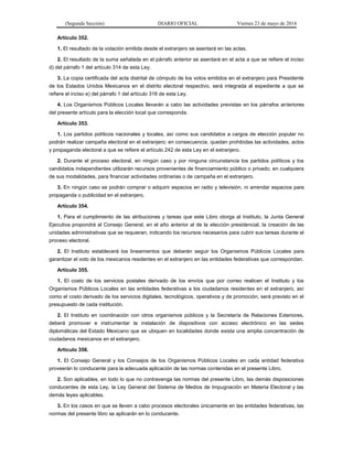 (Segunda Sección) DIARIO OFICIAL Viernes 23 de mayo de 2014
Artículo 352.
1. El resultado de la votación emitida desde el extranjero se asentará en las actas.
2. El resultado de la suma señalada en el párrafo anterior se asentará en el acta a que se refiere el inciso
d) del párrafo 1 del artículo 314 de esta Ley.
3. La copia certificada del acta distrital de cómputo de los votos emitidos en el extranjero para Presidente
de los Estados Unidos Mexicanos en el distrito electoral respectivo, será integrada al expediente a que se
refiere el inciso e) del párrafo 1 del artículo 316 de esta Ley.
4. Los Organismos Públicos Locales llevarán a cabo las actividades previstas en los párrafos anteriores
del presente artículo para la elección local que corresponda.
Artículo 353.
1. Los partidos políticos nacionales y locales, así como sus candidatos a cargos de elección popular no
podrán realizar campaña electoral en el extranjero; en consecuencia, quedan prohibidas las actividades, actos
y propaganda electoral a que se refiere el artículo 242 de esta Ley en el extranjero.
2. Durante el proceso electoral, en ningún caso y por ninguna circunstancia los partidos políticos y los
candidatos independientes utilizarán recursos provenientes de financiamiento público o privado, en cualquiera
de sus modalidades, para financiar actividades ordinarias o de campaña en el extranjero.
3. En ningún caso se podrán comprar o adquirir espacios en radio y televisión, ni arrendar espacios para
propaganda o publicidad en el extranjero.
Artículo 354.
1. Para el cumplimiento de las atribuciones y tareas que este Libro otorga al Instituto, la Junta General
Ejecutiva propondrá al Consejo General, en el año anterior al de la elección presidencial, la creación de las
unidades administrativas que se requieran, indicando los recursos necesarios para cubrir sus tareas durante el
proceso electoral.
2. El Instituto establecerá los lineamientos que deberán seguir los Organismos Públicos Locales para
garantizar el voto de los mexicanos residentes en el extranjero en las entidades federativas que correspondan.
Artículo 355.
1. El costo de los servicios postales derivado de los envíos que por correo realicen el Instituto y los
Organismos Públicos Locales en las entidades federativas a los ciudadanos residentes en el extranjero, así
como el costo derivado de los servicios digitales, tecnológicos, operativos y de promoción, será previsto en el
presupuesto de cada institución.
2. El Instituto en coordinación con otros organismos públicos y la Secretaría de Relaciones Exteriores,
deberá promover e instrumentar la instalación de dispositivos con acceso electrónico en las sedes
diplomáticas del Estado Mexicano que se ubiquen en localidades donde exista una amplia concentración de
ciudadanos mexicanos en el extranjero.
Artículo 356.
1. El Consejo General y los Consejos de los Organismos Públicos Locales en cada entidad federativa
proveerán lo conducente para la adecuada aplicación de las normas contenidas en el presente Libro.
2. Son aplicables, en todo lo que no contravenga las normas del presente Libro, las demás disposiciones
conducentes de esta Ley, la Ley General del Sistema de Medios de Impugnación en Materia Electoral y las
demás leyes aplicables.
3. En los casos en que se lleven a cabo procesos electorales únicamente en las entidades federativas, las
normas del presente libro se aplicarán en lo conducente.
 
