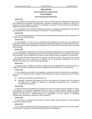 Viernes 23 de mayo de 2014 DIARIO OFICIAL (Segunda Sección)
LIBRO SÉPTIMO
De las Candidaturas Independientes
TÍTULO PRIMERO
De las Disposiciones Preliminares
Artículo 357.
1. Las disposiciones contenidas en este Libro, tienen por objeto regular las candidaturas independientes
para Presidente de los Estados Unidos Mexicanos, diputados y senadores del Congreso de la Unión por el
principio de mayoría relativa, en términos de lo dispuesto en la fracción II del artículo 35 de la Constitución
Política de los Estados Unidos Mexicanos.
2. Las legislaturas de las entidades federativas emitirán la normatividad correspondiente en los términos
de lo señalado por el inciso p) de la fracción IV del artículo 116 de la Constitución.
Artículo 358.
1. El Consejo General proveerá lo conducente para la adecuada aplicación de las normas contenidas en el
presente Libro, en el ámbito federal.
Artículo 359.
1. Son aplicables, en todo lo que no contravenga las disposiciones de este Libro, las disposiciones
conducentes de esta Ley, la Ley General del Sistema de Medios de Impugnación en Materia Electoral, la Ley
Federal para la Prevención e Identificación de Operaciones con Recursos de Procedencia Ilícita y las demás
leyes aplicables.
Artículo 360.
1. La organización y desarrollo de la elección de candidaturas independientes será responsabilidad de las
direcciones ejecutivas y unidades técnicas del Instituto en el ámbito central; en lo concerniente a los órganos
desconcentrados, serán competentes los consejos y juntas ejecutivas locales y distritales que correspondan.
2. El Consejo General emitirá las reglas de operación respectivas, utilizando racionalmente las unidades
administrativas del mismo, conforme a la definición de sus atribuciones, observando para ello las
disposiciones de esta Ley y demás normatividad aplicable.
Artículo 361.
1. El derecho de los ciudadanos de solicitar su registro de manera independiente a los partidos políticos se
sujetará a los requisitos, condiciones y términos establecidos en la Constitución y en la presente Ley.
Artículo 362.
1. Los ciudadanos que cumplan con los requisitos, condiciones y términos tendrán derecho a participar y,
en su caso, a ser registrados como Candidatos Independientes para ocupar los siguientes cargos de elección
popular:
a) Presidente de los Estados Unidos Mexicanos, y
b) Diputados y Senadores del Congreso de la Unión por el principio de mayoría relativa. No procederá
en ningún caso, el registro de aspirantes a Candidatos Independientes por el principio de
representación proporcional.
Artículo 363.
1. Para los efectos de la integración del Congreso de la Unión en los términos de los artículos 52 y 56 de
la Constitución, los Candidatos Independientes para el cargo de diputado deberán registrar la fórmula
correspondiente de propietario y suplente. En el caso de la integración de la Cámara de Senadores deberán
registrar una lista para la entidad federativa que corresponda, con dos fórmulas de Candidatos
Independientes, propietarios y suplentes en orden de prelación.
Artículo 364.
1. Las fórmulas de candidatos para el cargo de senador, deberán estar integradas de manera alternada
por personas de género distinto.
Artículo 365.
1. Los Candidatos Independientes que hayan participado en una elección ordinaria que haya sido anulada,
tendrán derecho a participar en las elecciones extraordinarias correspondientes.
 