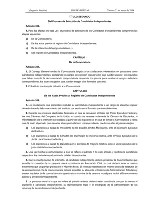 (Segunda Sección) DIARIO OFICIAL Viernes 23 de mayo de 2014
TÍTULO SEGUNDO
Del Proceso de Selección de Candidatos Independientes
Artículo 366.
1. Para los efectos de esta Ley, el proceso de selección de los Candidatos Independientes comprende las
etapas siguientes:
a) De la Convocatoria;
b) De los actos previos al registro de Candidatos Independientes;
c) De la obtención del apoyo ciudadano, y
d) Del registro de Candidatos Independientes.
CAPÍTULO I
De la Convocatoria
Artículo 367.
1. El Consejo General emitirá la Convocatoria dirigida a los ciudadanos interesados en postularse como
Candidatos Independientes, señalando los cargos de elección popular a los que pueden aspirar, los requisitos
que deben cumplir, la documentación comprobatoria requerida, los plazos para recabar el apoyo ciudadano
correspondiente, los topes de gastos que pueden erogar y los formatos para ello.
2. El Instituto dará amplia difusión a la Convocatoria.
CAPÍTULO II
De los Actos Previos al Registro de Candidatos Independientes
Artículo 368.
1. Los ciudadanos que pretendan postular su candidatura independiente a un cargo de elección popular
deberán hacerlo del conocimiento del Instituto por escrito en el formato que éste determine.
2. Durante los procesos electorales federales en que se renueven el titular del Poder Ejecutivo Federal y
las dos Cámaras del Congreso de la Unión, o cuando se renueve solamente la Cámara de Diputados, la
manifestación de la intención se realizará a partir del día siguiente al en que se emita la Convocatoria y hasta
que dé inicio el periodo para recabar el apoyo ciudadano correspondiente, conforme a las siguientes reglas:
a) Los aspirantes al cargo de Presidente de los Estados Unidos Mexicanos, ante el Secretario Ejecutivo
del Instituto;
b) Los aspirantes al cargo de Senador por el principio de mayoría relativa, ante el Vocal Ejecutivo de la
Junta Local correspondiente, y
c) Los aspirantes al cargo de Diputado por el principio de mayoría relativa, ante el vocal ejecutivo de la
junta distrital correspondiente.
3. Una vez hecha la comunicación a que se refiere el párrafo 1 de este artículo y recibida la constancia
respectiva, los ciudadanos adquirirán la calidad de aspirantes.
4. Con la manifestación de intención, el candidato independiente deberá presentar la documentación que
acredite la creación de la persona moral constituida en Asociación Civil, la cual deberá tener el mismo
tratamiento que un partido político en el régimen fiscal. El Instituto establecerá el modelo único de estatutos de
la asociación civil. De la misma manera deberá acreditar su alta ante el Sistema de Administración Tributaria y
anexar los datos de la cuenta bancaria aperturada a nombre de la persona moral para recibir el financiamiento
público y privado correspondiente.
5. La persona moral a la que se refiere el párrafo anterior deberá estar constituida con por lo menos el
aspirante a candidato independiente, su representante legal y el encargado de la administración de los
recursos de la candidatura independiente.
 
