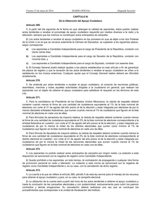 Viernes 23 de mayo de 2014 DIARIO OFICIAL (Segunda Sección)
CAPÍTULO III
De la Obtención del Apoyo Ciudadano
Artículo 369.
1. A partir del día siguiente de la fecha en que obtengan la calidad de aspirantes, éstos podrán realizar
actos tendentes a recabar el porcentaje de apoyo ciudadano requerido por medios diversos a la radio y la
televisión, siempre que los mismos no constituyan actos anticipados de campaña.
2. Los actos tendentes a recabar el apoyo ciudadano en los procesos en que se elijan a los dos Poderes
de la Unión o en el que se renueve solamente la Cámara de Diputados, se sujetarán a los siguientes plazos,
según corresponda:
a) Los aspirantes a Candidato Independiente para el cargo de Presidente de la República, contarán con
ciento veinte días;
b) Los aspirantes a Candidato Independiente para el cargo de Senador de la República, contarán con
noventa días, y
c) Los aspirantes a Candidato Independiente para el cargo de Diputado, contarán con sesenta días.
3. El Consejo General podrá realizar ajustes a los plazos establecidos en este artículo a fin de garantizar
los plazos de registro y que la duración de los actos tendentes a recabar el apoyo ciudadano se ciñan a lo
establecido en los incisos anteriores. Cualquier ajuste que el Consejo General realice deberá ser difundido
ampliamente.
Artículo 370.
1. Se entiende por actos tendentes a recabar el apoyo ciudadano, el conjunto de reuniones públicas,
asambleas, marchas y todas aquellas actividades dirigidas a la ciudadanía en general, que realizan los
aspirantes con el objeto de obtener el apoyo ciudadano para satisfacer el requisito en los términos de esta
Ley.
Artículo 371.
1. Para la candidatura de Presidente de los Estados Unidos Mexicanos, la cédula de respaldo deberá
contener cuando menos la firma de una cantidad de ciudadanos equivalente al 1% de la lista nominal de
electores con corte al 31 de agosto del año previo al de la elección y estar integrada por electores de por lo
menos diecisiete entidades federativas, que sumen cuando menos el 1% de ciudadanos que figuren en la lista
nominal de electores en cada una de ellas.
2. Para fórmulas de senadores de mayoría relativa, la cédula de respaldo deberá contener cuando menos
la firma de una cantidad de ciudadanos equivalente al 2% de la lista nominal de electores correspondiente a la
entidad federativa en cuestión, con corte al 31 de agosto del año previo al de la elección, y estar integrada por
ciudadanos de por lo menos la mitad de los distritos electorales que sumen como mínimo el 1% de
ciudadanos que figuren en la lista nominal de electores en cada uno de ellos.
3. Para fórmula de diputados de mayoría relativa, la cédula de respaldo deberá contener cuando menos la
firma de una cantidad de ciudadanos equivalente al 2% de la lista nominal de electores correspondiente al
distrito electoral en cuestión, con corte al 31 de agosto del año previo al de la elección y estar integrada por
ciudadanos de por lo menos la mitad de las secciones electorales que sumen cuando menos el 1% de
ciudadanos que figuren en la lista nominal de electores en cada una de ellas.
Artículo 372.
1. Los aspirantes no podrán realizar actos anticipados de campaña por ningún medio. La violación a esta
disposición se sancionará con la negativa de registro como Candidato Independiente.
2. Queda prohibido a los aspirantes, en todo tiempo, la contratación de propaganda o cualquier otra forma
de promoción personal en radio y televisión. La violación a esta norma se sancionará con la negativa de
registro como Candidato Independiente o, en su caso, con la cancelación de dicho registro.
Artículo 373.
1. La cuenta a la que se refiere el artículo 368, párrafo 5 de esta ley servirá para el manejo de los recursos
para obtener el apoyo ciudadano y para, en su caso, la campaña electoral.
2. La utilización de la cuenta será a partir del inicio de los actos tendentes a obtener el apoyo ciudadano y
hasta la conclusión de las campañas electorales y con posterioridad, exclusivamente para cubrir los pasivos
contraídos y demás erogaciones. Su cancelación deberá realizarse una vez que se concluyan los
procedimientos que correspondan a la unidad de fiscalización del Instituto.
 