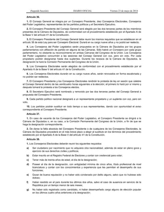 (Segunda Sección) DIARIO OFICIAL Viernes 23 de mayo de 2014
Artículo 36.
1. El Consejo General se integra por un Consejero Presidente, diez Consejeros Electorales, Consejeros
del Poder Legislativo, representantes de los partidos políticos y el Secretario Ejecutivo.
2. El Consejero Presidente del Consejo General será elegido por las dos terceras partes de los miembros
presentes de la Cámara de Diputados, de conformidad con el procedimiento establecido por el Apartado A de
la Base V del artículo 41 de la Constitución.
3. El Consejero Presidente del Consejo General debe reunir los mismos requisitos que se establecen en el
artículo 38 de esta Ley para ser Consejero Electoral. Durará en su cargo nueve años y no podrá ser reelecto.
4. Los Consejeros del Poder Legislativo serán propuestos en la Cámara de Diputados por los grupos
parlamentarios con afiliación de partido en alguna de las Cámaras. Sólo habrá un Consejero por cada grupo
parlamentario, no obstante su reconocimiento en ambas Cámaras del Congreso de la Unión. Los Consejeros
del Poder Legislativo concurrirán a las sesiones del Consejo General con voz, pero sin voto. Por cada
propietario podrán designarse hasta dos suplentes. Durante los recesos de la Cámara de Diputados, la
designación la hará la Comisión Permanente del Congreso de la Unión.
5. Los Consejeros Electorales serán elegidos de conformidad con el procedimiento establecido por el
Apartado A de la Base V del artículo 41 de la Constitución.
6. Los Consejeros Electorales durarán en su cargo nueve años, serán renovados en forma escalonada y
no podrán ser reelectos.
7. El Consejero Presidente y los Consejeros Electorales rendirán la protesta de ley en sesión que celebre
el Consejo General dentro de las veinticuatro horas siguientes a la elección; el primero lo hará por sí mismo y
después tomará la protesta a los Consejeros electos.
8. El Secretario Ejecutivo será nombrado y removido por las dos terceras partes del Consejo General a
propuesta del Consejero Presidente.
9. Cada partido político nacional designará a un representante propietario y un suplente con voz, pero sin
voto.
10. Los partidos podrán sustituir en todo tiempo a sus representantes, dando con oportunidad el aviso
correspondiente al Consejero Presidente.
Artículo 37.
1. En caso de vacante de los Consejeros del Poder Legislativo, el Consejero Presidente se dirigirá a la
Cámara de Diputados o, en su caso, a la Comisión Permanente del Congreso de la Unión, a fin de que se
haga la designación correspondiente.
2. De darse la falta absoluta del Consejero Presidente o de cualquiera de los Consejeros Electorales, la
Cámara de Diputados procederá en el más breve plazo a elegir al sustituto en los términos del procedimiento
establecido por el Apartado A de la Base V del artículo 41 de la Constitución.
Artículo 38.
1. Los Consejeros Electorales deberán reunir los siguientes requisitos:
a) Ser ciudadano por nacimiento que no adquiera otra nacionalidad, además de estar en pleno goce y
ejercicio de sus derechos civiles y políticos;
b) Estar inscrito en el Registro Federal de Electores y contar con credencial para votar;
c) Tener más de treinta años de edad, el día de la designación;
d) Poseer al día de la designación, con antigüedad mínima de cinco años, título profesional de nivel
licenciatura y contar con los conocimientos y experiencia que les permitan el desempeño de sus
funciones;
e) Gozar de buena reputación y no haber sido condenado por delito alguno, salvo que no hubiese sido
doloso;
f) Haber residido en el país durante los últimos dos años, salvo el caso de ausencia en servicio de la
República por un tiempo menor de seis meses;
g) No haber sido registrado como candidato, ni haber desempeñado cargo alguno de elección popular
en los últimos cuatro años anteriores a la designación;
 