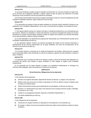 (Segunda Sección) DIARIO OFICIAL Viernes 23 de mayo de 2014
Artículo 374.
1. Los actos tendentes a recabar el apoyo ciudadano se financiarán con recursos privados de origen lícito,
en los términos de la legislación aplicable, y estarán sujetos al tope de gastos que determine el Consejo
General por el tipo de elección para la que pretenda ser postulado.
2. El Consejo General determinará el tope de gastos equivalente al diez por ciento del establecido para las
campañas inmediatas anteriores, según la elección de que se trate.
Artículo 375.
1. Los aspirantes que rebasen el tope de gastos señalado en el artículo anterior perderán el derecho a ser
registrados como Candidato Independiente o, en su caso, si ya está hecho el registro, se cancelará el mismo.
Artículo 376.
1. Todo egreso deberá cubrirse con cheque nominativo o transferencia electrónica y los comprobantes que
los amparen, deberán ser expedidos a nombre del aspirante y la persona encargada del manejo de recursos
financieros en cuentas mancomunadas, debiendo constar en original como soporte a los informes financieros
de los actos tendentes a obtener el apoyo ciudadano.
2. Le serán aplicables a los aspirantes las disposiciones relacionadas con el financiamiento privado de los
Candidatos Independientes de esta Ley.
3. Los aspirantes deberán nombrar una persona encargada del manejo de los recursos financieros y
administración de los recursos relacionados con el apoyo ciudadano, así como de la presentación de los
informes en los términos de esta Ley.
Artículo 377.
1. El Consejo General, a propuesta de la unidad de fiscalización del Instituto, determinará los requisitos
que los aspirantes deben cubrir al presentar su informe de ingresos y egresos de actos tendentes a recabar el
apoyo ciudadano.
Artículo 378.
1. El aspirante que no entregue el informe de ingresos y egresos, dentro de los treinta días siguientes a la
conclusión del periodo para recabar el apoyo ciudadano, le será negado el registro como Candidato
Independiente.
2. Los aspirantes que sin haber obtenido el registro a la candidatura independiente no entreguen los
informes antes señalados, serán sancionados en los términos de esta Ley.
CAPÍTULO IV
De los Derechos y Obligaciones de los Aspirantes
Artículo 379.
1. Son derechos de los aspirantes:
a) Solicitar a los órganos electorales, dependiendo del tipo de elección, su registro como aspirante;
b) Realizar actos para promover sus ideas y propuestas con el fin de obtener el apoyo ciudadano para
el cargo al que desea aspirar;
c) Utilizar financiamiento privado para el desarrollo de sus actividades, en términos de esta Ley;
d) Nombrar a un representante para asistir a las sesiones de los Consejos General, locales y distritales,
sin derecho a voz ni voto;
e) Insertar en su propaganda la leyenda “aspirante a Candidato Independiente”, y
f) Los demás establecidos por esta Ley.
Artículo 380.
1. Son obligaciones de los aspirantes:
a) Conducirse con respeto irrestricto a lo dispuesto en la Constitución y en la presente Ley;
b) No aceptar ni utilizar recursos de procedencia ilícita para realizar actos tendentes a obtener el apoyo
ciudadano;
 